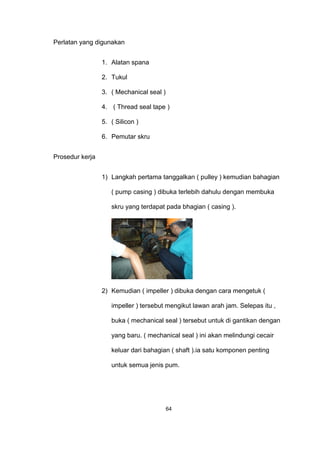 Perlatan yang digunakan
1. Alatan spana
2. Tukul
3. ( Mechanical seal )
4. ( Thread seal tape )
5. ( Silicon )
6. Pemutar skru
Prosedur kerja
1) Langkah pertama tanggalkan ( pulley ) kemudian bahagian
( pump casing ) dibuka terlebih dahulu dengan membuka
skru yang terdapat pada bhagian ( casing ).
2) Kemudian ( impeller ) dibuka dengan cara mengetuk (
impeller ) tersebut mengikut lawan arah jam. Selepas itu ,
buka ( mechanical seal ) tersebut untuk di gantikan dengan
yang baru. ( mechanical seal ) ini akan melindungi cecair
keluar dari bahagian ( shaft ).ia satu komponen penting
untuk semua jenis pum.
64
 