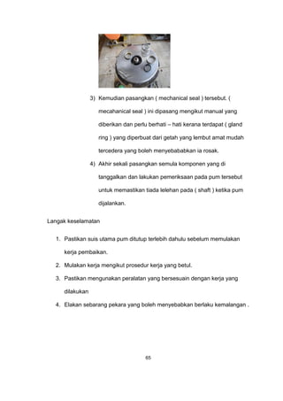 3) Kemudian pasangkan ( mechanical seal ) tersebut. (
mecahanical seal ) ini dipasang mengikut manual yang
diberikan dan perlu berhati – hati kerana terdapat ( gland
ring ) yang diperbuat dari getah yang lembut amat mudah
tercedera yang boleh menyebababkan ia rosak.
4) Akhir sekali pasangkan semula komponen yang di
tanggalkan dan lakukan pemeriksaan pada pum tersebut
untuk memastikan tiada lelehan pada ( shaft ) ketika pum
dijalankan.
Langak keselamatan
1. Pastikan suis utama pum ditutup terlebih dahulu sebelum memulakan
kerja pembaikan.
2. Mulakan kerja mengikut prosedur kerja yang betul.
3. Pastikan mengunakan peralatan yang bersesuain dengan kerja yang
dilakukan
4. Elakan sebarang pekara yang boleh menyebabkan berlaku kemalangan .
65
 