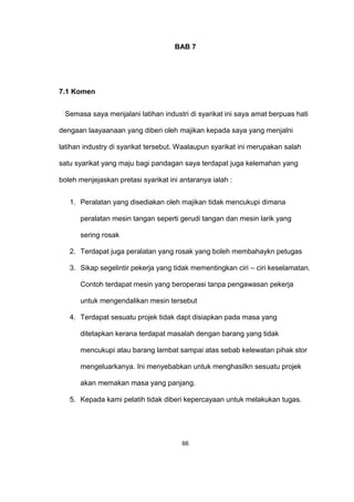 BAB 7
7.1 Komen
Semasa saya menjalani latihan industri di syarikat ini saya amat berpuas hati
dengaan laayaanaan yang diberi oleh majikan kepada saya yang menjalni
latihan industry di syarikat tersebut. Waalaupun syarikat ini merupakan salah
satu syarikat yang maju bagi pandagan saya terdapat juga kelemahan yang
boleh menjejaskan pretasi syarikat ini antaranya ialah :
1. Peralatan yang disediakan oleh majikan tidak mencukupi dimana
peralatan mesin tangan seperti gerudi tangan dan mesin larik yang
sering rosak
2. Terdapat juga peralatan yang rosak yang boleh membahaykn petugas
3. Sikap segelintir pekerja yang tidak mementingkan ciri – ciri keselamatan.
Contoh terdapat mesin yang beroperasi tanpa pengawasan pekerja
untuk mengendalikan mesin tersebut
4. Terdapat sesuatu projek tidak dapt disiapkan pada masa yang
ditetapkan kerana terdapat masalah dengan barang yang tidak
mencukupi atau barang lambat sampai atas sebab kelewatan pihak stor
mengeluarkanya. Ini menyebabkan untuk menghasilkn sesuatu projek
akan memakan masa yang panjang.
5. Kepada kami pelatih tidak diberi kepercayaan untuk melakukan tugas.
66
 