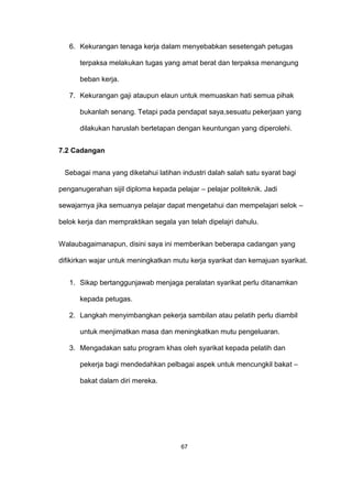 6. Kekurangan tenaga kerja dalam menyebabkan sesetengah petugas
terpaksa melakukan tugas yang amat berat dan terpaksa menangung
beban kerja.
7. Kekurangan gaji ataupun elaun untuk memuaskan hati semua pihak
bukanlah senang. Tetapi pada pendapat saya,sesuatu pekerjaan yang
dilakukan haruslah bertetapan dengan keuntungan yang diperolehi.
7.2 Cadangan
Sebagai mana yang diketahui latihan industri dalah salah satu syarat bagi
penganugerahan sijil diploma kepada pelajar – pelajar politeknik. Jadi
sewajarnya jika semuanya pelajar dapat mengetahui dan mempelajari selok –
belok kerja dan mempraktikan segala yan telah dipelajri dahulu.
Walaubagaimanapun, disini saya ini memberikan beberapa cadangan yang
difikirkan wajar untuk meningkatkan mutu kerja syarikat dan kemajuan syarikat.
1. Sikap bertanggunjawab menjaga peralatan syarikat perlu ditanamkan
kepada petugas.
2. Langkah menyimbangkan pekerja sambilan atau pelatih perlu diambil
untuk menjimatkan masa dan meningkatkan mutu pengeluaran.
3. Mengadakan satu program khas oleh syarikat kepada pelatih dan
pekerja bagi mendedahkan pelbagai aspek untuk mencungkil bakat –
bakat dalam diri mereka.
67
 