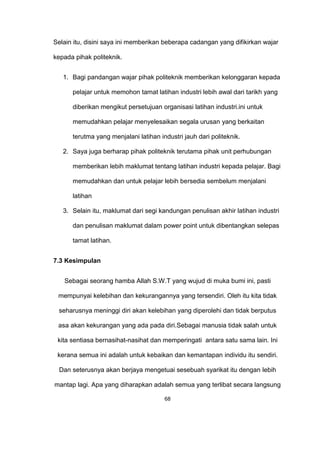 Selain itu, disini saya ini memberikan beberapa cadangan yang difikirkan wajar
kepada pihak politeknik.
1. Bagi pandangan wajar pihak politeknik memberikan kelonggaran kepada
pelajar untuk memohon tamat latihan industri lebih awal dari tarikh yang
diberikan mengikut persetujuan organisasi latihan industri.ini untuk
memudahkan pelajar menyelesaikan segala urusan yang berkaitan
terutma yang menjalani latihan industri jauh dari politeknik.
2. Saya juga berharap pihak politeknik terutama pihak unit perhubungan
memberikan lebih maklumat tentang latihan industri kepada pelajar. Bagi
memudahkan dan untuk pelajar lebih bersedia sembelum menjalani
latihan
3. Selain itu, maklumat dari segi kandungan penulisan akhir latihan industri
dan penulisan maklumat dalam power point untuk dibentangkan selepas
tamat latihan.
7.3 Kesimpulan
Sebagai seorang hamba Allah S.W.T yang wujud di muka bumi ini, pasti
mempunyai kelebihan dan kekurangannya yang tersendiri. Oleh itu kita tidak
seharusnya meninggi diri akan kelebihan yang diperolehi dan tidak berputus
asa akan kekurangan yang ada pada diri.Sebagai manusia tidak salah untuk
kita sentiasa bernasihat-nasihat dan memperingati antara satu sama lain. Ini
kerana semua ini adalah untuk kebaikan dan kemantapan individu itu sendiri.
Dan seterusnya akan berjaya mengetuai sesebuah syarikat itu dengan lebih
mantap lagi. Apa yang diharapkan adalah semua yang terlibat secara langsung
68
 