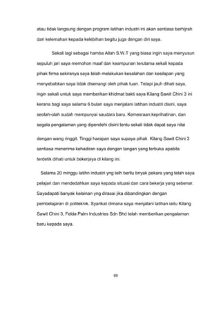 atau tidak langsung dengan program latihan industri ini akan sentiasa berhijrah
dari kelemahan kepada kelebihan begitu juga dengan diri saya.
Sekali lagi sebagai hamba Allah S.W.T yang biasa ingin saya menyusun
sepuluh jari saya memohon maaf dan keampunan terutama sekali kepada
pihak firma sekiranya saya telah melakukan kesalahan dan kesilapan yang
menyebabkan saya tidak disenangi oleh pihak tuan. Tetapi jauh dihati saya,
ingin sekali untuk saya memberikan khidmat bakti saya Kilang Sawit Chini 3 ini
kerana bagi saya selama 6 bulan saya menjalani latihan industri disini, saya
seolah-olah sudah mempunyai saudara baru. Kemesraan,keprihatinan, dan
segala pengalaman yang diperolehi disini tentu sekali tidak dapat saya nilai
dengan wang ringgit. Tinggi harapan saya supaya pihak Kilang Sawit Chini 3
sentiasa menerima kehadiran saya dengan tangan yang terbuka apabila
terdetik dihati untuk bekerjaya di kilang ini.
Selama 20 minggu latihn industri yng telh berllu bnyak pekara yang telah saya
pelajari dan mendedahkan saya kepada situasi dan cara bekerja yang sebenar.
Sayadapati banyak kelainan yng dirasai jika dibandingkan dengan
pembelajaran di politeknik. Syarikat dimana saya menjalani latihan iaitu Kilang
Sawit Chini 3, Felda Palm Industries Sdn Bhd telah memberikan pengalaman
baru kepada saya.
69
 