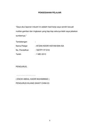 PENGESAHAN PELAJAR
“Saya akui laporan industri ini adalah hasil kerja saya sendiri kecuali
nukilan,gambar dan ringkasan yang tiap-tiap satunya telah saya jelaskan
sumbernya.’’
Tandatangan :
Nama Pelajar : AFZAN NOOR HISYAM BIN ISA
No. Pendaftran : 16DTP11F1018
Tarikh : 1 MEI 2013
PENGURUS,
…………………………
( ENCIK ABDUL KADIR MUHAMMAD )
PENGURUS KILANG SAWIT CHINI 03
ii
 