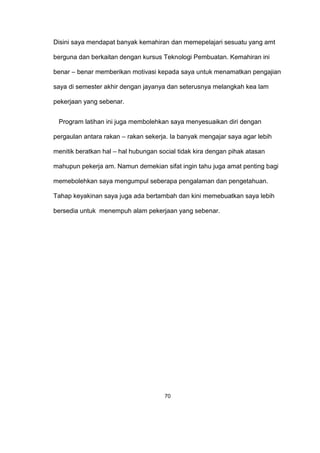 Disini saya mendapat banyak kemahiran dan memepelajari sesuatu yang amt
berguna dan berkaitan dengan kursus Teknologi Pembuatan. Kemahiran ini
benar – benar memberikan motivasi kepada saya untuk menamatkan pengajian
saya di semester akhir dengan jayanya dan seterusnya melangkah kea lam
pekerjaan yang sebenar.
Program latihan ini juga membolehkan saya menyesuaikan diri dengan
pergaulan antara rakan – rakan sekerja. Ia banyak mengajar saya agar lebih
menitik beratkan hal – hal hubungan social tidak kira dengan pihak atasan
mahupun pekerja am. Namun demekian sifat ingin tahu juga amat penting bagi
memebolehkan saya mengumpul seberapa pengalaman dan pengetahuan.
Tahap keyakinan saya juga ada bertambah dan kini memebuatkan saya lebih
bersedia untuk menempuh alam pekerjaan yang sebenar.
70
 