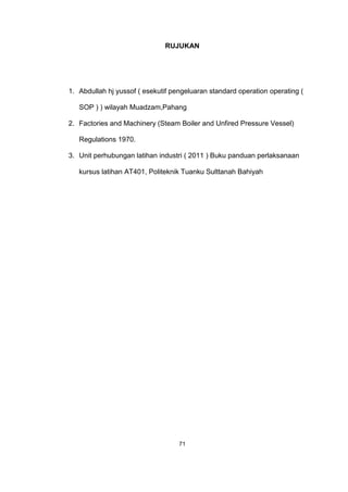 RUJUKAN
1. Abdullah hj yussof ( esekutif pengeluaran standard operation operating (
SOP ) ) wilayah Muadzam,Pahang
2. Factories and Machinery (Steam Boiler and Unfired Pressure Vessel)
Regulations 1970.
3. Unit perhubungan latihan industri ( 2011 ) Buku panduan perlaksanaan
kursus latihan AT401, Politeknik Tuanku Sulttanah Bahiyah
71
 