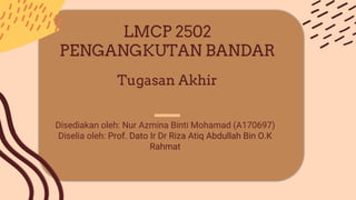 Disediakan oleh: Nur Azmina Binti Mohamad (A170697)
Diselia oleh: Prof. Dato Ir Dr Riza Atiq Abdullah Bin O.K
Rahmat
LMCP 2502
PENGANGKUTAN BANDAR
Tugasan Akhir
 