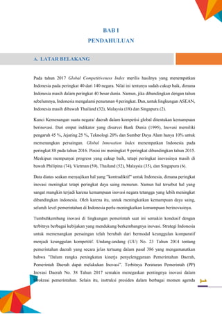 1
BAB I
PENDAHULUAN
A. LATAR BELAKANG
Pada tahun 2017 Global Competitiveness Index merilis hasilnya yang menempatkan
Indonesia pada peringkat 40 dari 140 negara. Nilai ini tentunya sudah cukup baik, dimana
Indonesia masih dalam peringkat 40 besar dunia. Namun, jika dibandingkan dengan tahun
sebelumnya, Indonesia mengalami penurunan 4 peringkat. Dan, untuk lingkungan ASEAN,
Indonesia masih dibawah Thailand (32), Malaysia (18) dan Singapura (2).
Kunci Kemenangan suatu negara/ daerah dalam kompetisi global ditentukan kemampuan
berinovasi. Dari empat indikator yang disurvei Bank Dunia (1995), Inovasi memiliki
pengaruh 45 %, Jejaring 25 %, Teknologi 20% dan Sumber Daya Alam hanya 10% untuk
memenangkan persaingan. Global Innovation Index menempatkan Indonesia pada
peringkat 88 pada tahun 2016. Posisi ini meningkat 9 peringkat dibandingkan tahun 2015.
Meskipun mempunyai progress yang cukup baik, tetapi peringkat inovasinya masih di
bawah Philipina (74), Vietman (59), Thailand (52), Malaysia (35), dan Singapura (6).
Data diatas seakan menyajikan hal yang ”kontradiktif” untuk Indonesia, dimana peringkat
inovasi meningkat tetapi peringkat daya saing menurun. Namun hal tersebut hal yang
sangat mungkin terjadi karena kemampuan inovasi negara tetangga yang lebih meningkat
dibandingkan indonesia. Oleh karena itu, untuk meningkatkan kemampuan daya saing,
seluruh level pemerintahan di Indonesia perlu meningkatkan kemampuan berinovasinya.
Tumbuhkembang inovasi di lingkungan pemerintah saat ini semakin kondusif dengan
terbitnya berbagai kebijakan yang mendukung berkembangnya inovasi. Strategi Indonesia
untuk memenangkan persaingan telah berubah dari bermodal keunggulan komparatif
menjadi keunggulan kompetitif. Undang-undang (UU) No. 23 Tahun 2014 tentang
pemerintahan daerah yang secara jelas tertuang dalam pasal 386 yang mengamanatkan
bahwa ”Dalam rangka peningkatan kinerja penyelenggaraan Pemerintahan Daerah,
Pemerintah Daerah dapat melakukan Inovasi”. Terbitnya Peraturan Pemerintah (PP)
Inovasi Daerah No. 38 Tahun 2017 semakin menegaskan pentingnya inovasi dalam
birokrasi pemerintahan. Selain itu, instruksi presiden dalam berbagai momen agenda
 