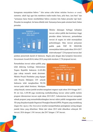 2
kenegaraan menyatakan bahwa ” kita semua coba keluar rutinitas business as usual,
monoton, sekali lagi agar kita membawa tradisi-tradisi baru, pola baru, cara baru” dan
"semuanya harus berani membalikkan bahwa orientasi kita bukan prosedur tapi hasil.
Prosedur itu mengikuti. Ini harus dibalik total. Semuanya harus pada orientasi hasil, bukan
prosedur.
Melalui dukungan berbagai kebijakan
inovasi sektor publik dan komitmen tinggi
presiden dalam berinovasi, pertumbuhan
inovasi di negara ini telah menunjukkan
perkembangan. Data inovasi pelayanan
publik pada TOP 99 SINOVIK
menunjukkan bahwa pada tahun 2014-2017
telah terkumpul 7.234 proposal inovasi dari
puluhan pemerintah daerah di Indonesia. Begitu pula dengan data kompetisi Innovation
Government Award (IGA) tahun 2018 yang telah merekam 3.736 proposal inovasi.
Pertumbuhan inovasi sektor publik yang
telah didorong Lembaga Administrasi
Negara Republik Indonesia (LAN-RI)
juga cukup menarik untuk dicermati.
Melalui Proyek Perubahan yang digagas
oleh Peserta Diklatpim I-IV seluruh
Indonesia telah menghasilkan 90.226
inovasi pada tubuh birokrasi. Meskipun
cukup banyak, namun jumlah tersebut mengalami stagnasi sejak tahun 2014 hingga 2017.
Di sisi lain, LAN-RI juga mendorong tumbuhkembang inovasi sektor publik melalui
program laboratorium inovasi sejak tahun 2015-2017. Laboratorium Inovasi merupakan
sebuah program yang menumbuhkembangkan inovasi sektor publik menggunakan model
5D yang ditujukan kepada Organisasi Perangkat Daerah (OPD). Program yang mendukung
slogan One Agency One Innovation tersebut memperlihatkan peningkatan seiring dengan
jumlah lokus yang difasilitasi. Mulai dari tahun 2015 telah dihasilkan sebanyak 281
inovasi; 2016 dengan 1.541 inovasi, dan 2017 dengan 1.767 inovasi.
15000
20000
25000
2 0 1 4 2 0 1 5 2 0 1 6 2 0 1 7
19840
23098 23765 23523
GAMBAR 2.
JUMLAH ALUMNI DIKLATPIM
NASIONAL 2014-2017
0
2000
4000
2 0 1 4 2 0 1 5 2 0 1 6 2 0 1 7
515
1189
2476
3054
GAMBAR 1.
DATA TOP 99 SINOVIK
2014-2017
 