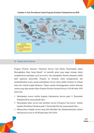 5
Gambar 6. Peta Persebaran Lokus Program Prioritas Nasional Inovasi 2018
B. Tujuan dan Sasaran
Program Prioritas Nasional “Akselerasi Inovasi Tata Kelola Pemerintahan dalam
Meningkatkan Daya Saing Daerah” ini memiliki peran yang sangat strategis dalam
mengakselerasi penerapan good governance dan peningkatan kualitas pelayanan publik
pada organisasi pemerintah. Program ini bertujuan untuk mengakselerasi dan
mendistribusikan secara merata pertumbuhan inovasi sektor publik terutama di wilayah
timur dan wilayah tengah Indonesia. Tujuan tersebut diselenggarakan melalui beberapa
sasaran yang ingin dicapai dalam Program Prioritas Nasional Inovasi LAN-RI tahun 2018
antara lain;
1. Menciptakan inovasi melalui kegiatan Laboratorium Inovasi pada 11 Pemerintah
Kabupaten/Kota yang menjadi lokus;
2. Menciptakan kader inovasi atau fasilitator inovasi (Champion Innovation) melalui
kegiatan Workshop Champion pada 11 Pemerintah Provinsi yang menjadi lokus;
3. Mengevaluasi dampak inovasi yang telah dihasilkan dan diimplementasikan melalui
laboratorium inovasi LAN-RI pada tahun 2015-2016.
 