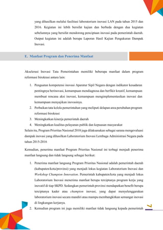 7
yang dihasilkan melalui fasilitasi laboratorium inovasi LAN pada tahun 2015 dan
2016. Kegiatan ini lebih bersifat kajian dan berbeda dengan dua kegiatan
sebelumnya yang bersifat mendorong penciptaan inovasi pada pemerintah daerah.
Output kegiatan ini adalah berupa Laporan Hasil Kajian Pengukuran Dampak
Inovasi.
E. Manfaat Program dan Penerima Manfaat
Akselerasi Inovasi Tata Pemerintahan memiliki beberapa manfaat dalam program
reformasi birokrasi antara lain:
1. Penguatan kompetensi inovasi Aparatur Sipil Negara dengan indikator kesadaran
pentingnya berinovasi, kemampuan mendiagnosa dan berfikir kreatif, kemampuan
membuat rencana aksi inovasi, kemampuan mengimplementasikan inovasi dan
kemampuan menyajikan inovasinya.
2. Perbaikan tata kelola pemerintahan yang meliputi delapan area perubahan program
reformasi birokrasi
3. Meningkatkan kinerja pemerintah daerah
4. Meningkatkan kualitas pelayanan publik dan kepuasan masyarakat
Selain itu, Program Prioritas Nasional 2018 juga dilaksanakan sebagai sarana mengevaluasi
dampak inovasi yang dihasilkan Laboratorium Inovasi Lembaga Administrasi Negara pada
tahun 2015-2016
Kemudian, penerima manfaat Program Prioritas Nasional ini terbagi menjadi penerima
manfaat langsung dan tidak langsung sebagai berikut:
1. Penerima manfaat langsung Program Prioritas Nasional adalah pemerintah daerah
(kabupaten/kota/provinsi) yang menjadi lokus kegiatan Laboratorium Inovasi dan
Workshop Champion Innovation. Pemerintah kabupaten/kota yang menjadi lokus
Laboratorium Inovasi menerima manfaat berupa terciptanya program kerja yang
inovatif di tiap SKPD. Sedangkan pemerintah provinsi mendapatkan benefit berupa
terciptanya kader atau champion inovasi, yang dapat menyelenggarakan
laboratorium inovasi secara mandiri atau mampu membangkitkan semangat inovasi
di lingkungan kerjanya.
2. Kemudian program ini juga memiliki manfaat tidak langsung kepada pemerintah
 