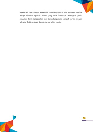 8
daerah lain dan kalangan akademisi. Pemerintah daerah lain mendapat manfaat
berupa referensi replikasi inovasi yang telah dihasilkan. Sedangkan pihak
akademisi dapat menggunakan hasil kajian Pengukuran Dampak Inovasi sebagai
referensi ilmiah evaluasi dampak inovasi sektor publik.
 