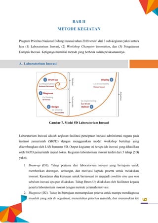 9
BAB II
METODE KEGIATAN
Program Prioritas Nasional Bidang Inovasi tahun 2018 terdiri dari 3 sub-kegiatan yakni antara
lain (1) Laboratorium Inovasi, (2) Workshop Champion Innovation, dan (3) Pengukuran
Dampak Inovasi. Ketiganya memiliki metode yang berbeda dalam pelaksanaannya.
A. Laboratorium Inovasi
Gambar 7. Model 5D Laboratorium Inovasi
Laboratorium Inovasi adalah kegiatan fasilitasi penciptaan inovasi administrasi negara pada
instansi pemerintah (SKPD) dengan menggunakan model workshop bertahap yang
dikembangkan oleh LAN bernama 5D. Output kegiatan ini berupa ide inovasi yang dihasilkan
oleh SKPD pemerintah daerah lokus. Kegiatan laboratorium inovasi terdiri dari 5 tahap (5D)
yakni;
1. Drum-up (D1). Tahap pertama dari laboratorium inovasi yang bertujuan untuk
memberikan dorongan, semangat, dan motivasi kepada peserta untuk melakukan
inovasi. Kesadaran dan kemauan untuk berinovasi ini menjadi conditio sine qua non
sebelum inovasi apa pun dilakukan. Tahap Drum-Up dilakukan oleh fasilitator kepada
peserta laboratorium inovasi dengan metode ceramah motivasi.
2. Diagnose (D2). Tahap ini bertujuan memampukan peserta untuk mampu mendiagnosa
masalah yang ada di organisasi, menentukan prioritas masalah, dan menemukan ide
 