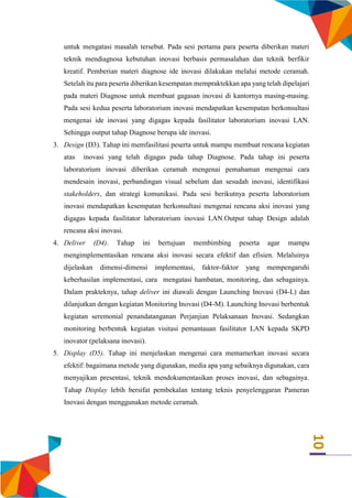 10
untuk mengatasi masalah tersebut. Pada sesi pertama para peserta diberikan materi
teknik mendiagnosa kebutuhan inovasi berbasis permasalahan dan teknik berfikir
kreatif. Pemberian materi diagnose ide inovasi dilakukan melalui metode ceramah.
Setelah itu para peserta diberikan kesempatan mempraktekkan apa yang telah dipelajari
pada materi Diagnose untuk membuat gagasan inovasi di kantornya masing-masing.
Pada sesi kedua peserta laboratorium inovasi mendapatkan kesempatan berkonsultasi
mengenai ide inovasi yang digagas kepada fasilitator laboratorium inovasi LAN.
Sehingga output tahap Diagnose berupa ide inovasi.
3. Design (D3). Tahap ini memfasilitasi peserta untuk mampu membuat rencana kegiatan
atas inovasi yang telah digagas pada tahap Diagnose. Pada tahap ini peserta
laboratorium inovasi diberikan ceramah mengenai pemahaman mengenai cara
mendesain inovasi, perbandingan visual sebelum dan sesudah inovasi, identifikasi
stakeholders, dan strategi komunikasi. Pada sesi berikutnya peserta laboratorium
inovasi mendapatkan kesempatan berkonsultasi mengenai rencana aksi inovasi yang
digagas kepada fasilitator laboratorium inovasi LAN.Output tahap Design adalah
rencana aksi inovasi.
4. Deliver (D4). Tahap ini bertujuan membimbing peserta agar mampu
mengimplementasikan rencana aksi inovasi secara efektif dan efisien. Melaluinya
dijelaskan dimensi-dimensi implementasi, faktor-faktor yang mempengaruhi
keberhasilan implementasi, cara mengatasi hambatan, monitoring, dan sebagainya.
Dalam prakteknya, tahap deliver ini diawali dengan Launching Inovasi (D4-L) dan
dilanjutkan dengan kegiatan Monitoring Inovasi (D4-M). Launching Inovasi berbentuk
kegiatan seremonial penandatanganan Perjanjian Pelaksanaan Inovasi. Sedangkan
monitoring berbentuk kegiatan visitasi pemantauan fasilitator LAN kepada SKPD
inovator (pelaksana inovasi).
5. Display (D5). Tahap ini menjelaskan mengenai cara memamerkan inovasi secara
efektif: bagaimana metode yang digunakan, media apa yang sebaiknya digunakan, cara
menyajikan presentasi, teknik mendokumentasikan proses inovasi, dan sebagainya.
Tahap Display lebih bersifat pembekalan tentang teknis penyelenggaran Pameran
Inovasi dengan menggunakan metode ceramah.
 