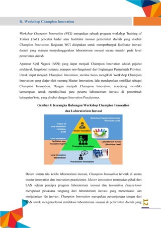 12
B. Workshop Champion Innovation
Workshop Champion Innovation (WCI) merupakan sebuah program workshop Training of
Trainer (ToT) pencetak kader atau fasilitator inovasi pemerintah daerah yang disebut
Champion Innovation. Kegiatan WCI diciptakan untuk memperbanyak fasilitator inovasi
daerah yang mampu menyelenggarakan laboratorium inovasi secara mandiri pada level
pemerintah daerah.
Aparatur Sipil Negara (ASN) yang dapat menjadi Champion Innovation adalah pejabat
struktural, fungsional tertentu, maupun non-fungsional dari lingkungan Pemerintah Provinsi.
Untuk dapat menjadi Champion Innovation, mereka harus mengikuti Workshop Champion
Innovation yang diajar oleh seorang Master Innovation, lalu mendapatkan sertifikat sebagai
Champion Innovation. Dengan menjadi Champion Innovation, seseorang memiliki
kemampuan untuk memfasilitasi para peserta laboratorium inovasi di pemerintah
kabupaten/kota, yang disebut dengan Innovation Practicioner.
Gambar 8. Kerangka Hubungan Workshop Champion Innovation
dan Laboratorium Inovasi
Dalam sistem tata kelola laboratorium inovasi, Champion Innovation terletak di antara
master innovation dan innovation practicioner. Master Innovation merupakan pihak dari
LAN selaku pencipta program laboratorium inovasi dan Innovation Practicioner
merupakan pelaksana langsung dari laboratorium inovasi yang menemukan dan
menjalankan ide inovasi. Champion Innovation merupakan perpanjangan tangan dari
LAN untuk mengakselerasi ramifikasi laboratorium inovasi di pemerintah daerah yang
 
