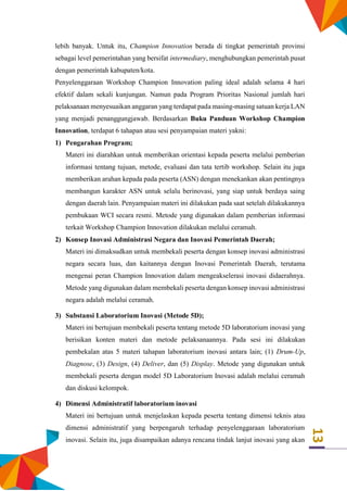 13
lebih banyak. Untuk itu, Champion Innovation berada di tingkat pemerintah provinsi
sebagai level pemerintahan yang bersifat intermediary, menghubungkan pemerintah pusat
dengan pemerintah kabupaten/kota.
Penyelenggaraan Workshop Champion Innovation paling ideal adalah selama 4 hari
efektif dalam sekali kunjungan. Namun pada Program Prioritas Nasional jumlah hari
pelaksanaan menyesuaikan anggaran yang terdapat pada masing-masing satuan kerja LAN
yang menjadi penanggungjawab. Berdasarkan Buku Panduan Workshop Champion
Innovation, terdapat 6 tahapan atau sesi penyampaian materi yakni:
1) Pengarahan Program;
Materi ini diarahkan untuk memberikan orientasi kepada peserta melalui pemberian
informasi tentang tujuan, metode, evaluasi dan tata tertib workshop. Selain itu juga
memberikan arahan kepada pada peserta (ASN) dengan menekankan akan pentingnya
membangun karakter ASN untuk selalu berinovasi, yang siap untuk berdaya saing
dengan daerah lain. Penyampaian materi ini dilakukan pada saat setelah dilakukannya
pembukaan WCI secara resmi. Metode yang digunakan dalam pemberian informasi
terkait Workshop Champion Innovation dilakukan melalui ceramah.
2) Konsep Inovasi Administrasi Negara dan Inovasi Pemerintah Daerah;
Materi ini dimaksudkan untuk membekali peserta dengan konsep inovasi administrasi
negara secara luas, dan kaitannya dengan Inovasi Pemerintah Daerah, terutama
mengenai peran Champion Innovation dalam mengeakselerasi inovasi didaerahnya.
Metode yang digunakan dalam membekali peserta dengan konsep inovasi administrasi
negara adalah melalui ceramah.
3) Substansi Laboratorium Inovasi (Metode 5D);
Materi ini bertujuan membekali peserta tentang metode 5D laboratorium inovasi yang
berisikan konten materi dan metode pelaksanaannya. Pada sesi ini dilakukan
pembekalan atas 5 materi tahapan laboratorium inovasi antara lain; (1) Drum-Up,
Diagnose, (3) Design, (4) Deliver, dan (5) Display. Metode yang digunakan untuk
membekali peserta dengan model 5D Laboratorium Inovasi adalah melalui ceramah
dan diskusi kelompok.
4) Dimensi Administratif laboratorium inovasi
Materi ini bertujuan untuk menjelaskan kepada peserta tentang dimensi teknis atau
dimensi administratif yang berpengaruh terhadap penyelenggaraan laboratorium
inovasi. Selain itu, juga disampaikan adanya rencana tindak lanjut inovasi yang akan
 