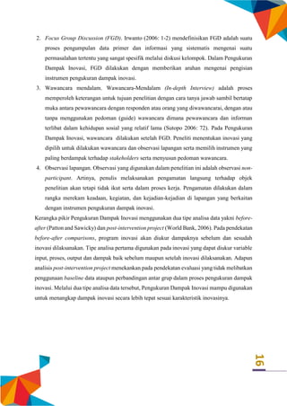 16
2. Focus Group Discussion (FGD). Irwanto (2006: 1-2) mendefinisikan FGD adalah suatu
proses pengumpulan data primer dan informasi yang sistematis mengenai suatu
permasalahan tertentu yang sangat spesifik melalui diskusi kelompok. Dalam Pengukuran
Dampak Inovasi, FGD dilakukan dengan memberikan arahan mengenai pengisian
instrumen pengukuran dampak inovasi.
3. Wawancara mendalam. Wawancara-Mendalam (In-depth Interview) adalah proses
memperoleh keterangan untuk tujuan penelitian dengan cara tanya jawab sambil bertatap
muka antara pewawancara dengan responden atau orang yang diwawancarai, dengan atau
tanpa menggunakan pedoman (guide) wawancara dimana pewawancara dan informan
terlibat dalam kehidupan sosial yang relatif lama (Sutopo 2006: 72). Pada Pengukuran
Dampak Inovasi, wawancara dilakukan setelah FGD. Peneliti menentukan inovasi yang
dipilih untuk dilakukan wawancara dan observasi lapangan serta memilih instrumen yang
paling berdampak terhadap stakeholders serta menyusun pedoman wawancara.
4. Observasi lapangan. Observasi yang digunakan dalam penelitian ini adalah observasi non-
participant. Artinya, penulis melaksanakan pengamatan langsung terhadap objek
penelitian akan tetapi tidak ikut serta dalam proses kerja. Pengamatan dilakukan dalam
rangka merekam keadaan, kegiatan, dan kejadian-kejadian di lapangan yang berkaitan
dengan instrumen pengukuran dampak inovasi.
Kerangka pikir Pengukuran Dampak Inovasi menggunakan dua tipe analisa data yakni before-
after (Patton and Sawicky) dan post-intervention project (World Bank, 2006). Pada pendekatan
before-after comparisons, program inovasi akan diukur dampaknya sebelum dan sesudah
inovasi dilaksanakan. Tipe analisa pertama digunakan pada inovasi yang dapat diukur variable
input, proses, output dan dampak baik sebelum maupun setelah inovasi dilaksanakan. Adapun
analisis post-intervention project menekankan pada pendekatan evaluasi yang tidak melibatkan
penggunaan baseline data ataupun perbandingan antar grup dalam proses pengukuran dampak
inovasi. Melalui dua tipe analisa data tersebut, Pengukuran Dampak Inovasi mampu digunakan
untuk menangkap dampak inovasi secara lebih tepat sesuai karakteristik inovasinya.
 
