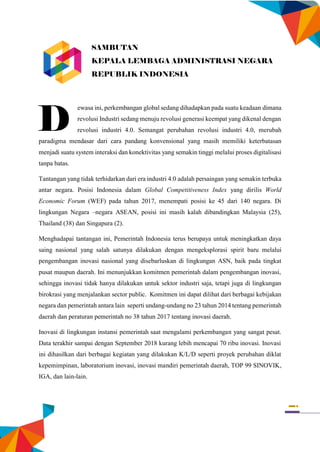 i
ewasa ini, perkembangan global sedang dihadapkan pada suatu keadaan dimana
revolusi Industri sedang menuju revolusi generasi keempat yang dikenal dengan
revolusi industri 4.0. Semangat perubahan revolusi industri 4.0, merubah
paradigma mendasar dari cara pandang konvensional yang masih memiliki keterbatasan
menjadi suatu system interaksi dan konektivitas yang semakin tinggi melalui proses digitalisasi
tanpa batas.
Tantangan yang tidak terhidarkan dari era industri 4.0 adalah persaingan yang semakin terbuka
antar negara. Posisi Indonesia dalam Global Competitiveness Index yang dirilis World
Economic Forum (WEF) pada tahun 2017, menempati posisi ke 45 dari 140 negara. Di
lingkungan Negara –negara ASEAN, posisi ini masih kalah dibandingkan Malaysia (25),
Thailand (38) dan Singapura (2).
Menghadapai tantangan ini, Pemerintah Indonesia terus berupaya untuk meningkatkan daya
saing nasional yang salah satunya dilakukan dengan mengeksplorasi spirit baru melalui
pengembangan inovasi nasional yang disebarluskan di lingkungan ASN, baik pada tingkat
pusat maupun daerah. Ini menunjukkan komitmen pemerintah dalam pengembangan inovasi,
sehingga inovasi tidak hanya dilakukan untuk sektor industri saja, tetapi juga di lingkungan
birokrasi yang menjalankan sector public. Komitmen ini dapat dilihat dari berbagai kebijakan
negara dan pemerintah antara lain seperti undang-undang no 23 tahun 2014 tentang pemerintah
daerah dan peraturan pemerintah no 38 tahun 2017 tentang inovasi daerah.
Inovasi di lingkungan instansi pemerintah saat mengalami perkembangan yang sangat pesat.
Data terakhir sampai dengan September 2018 kurang lebih mencapai 70 ribu inovasi. Inovasi
ini dihasilkan dari berbagai kegiatan yang dilakukan K/L/D seperti proyek perubahan diklat
kepemimpinan, laboratorium inovasi, inovasi mandiri pemerintah daerah, TOP 99 SINOVIK,
IGA, dan lain-lain.
D
SAMBUTAN
KEPALA LEMBAGA ADMINISTRASI NEGARA
REPUBLIK INDONESIA
 