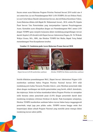 21
Secara umum acara Rakornas Program Prioritas Nasional Inovasi 2018 terdiri atas 4
sesi antara lain; (a) sesi Penandatanganan MoU LAN-TEMPO, (b) sesi Diskusi Panel,
(c) sesi Cerita Sukses Daerah Laboratorium Inovasi, dan (d) Diskusi Koordinasi Teknis.
Acara Rakornas dibuka oleh Bapak Dr. Muhammad Aswad, , M.Si. selaku Plt. Kepala
Pusat Inovasi Tata Pemerintahan yang menyampaikan Laporan Penyelenggaraan
Acara. Kemudian acara dilanjutkan dengan sesi Penandatanganan MoU antara LAN
dengan TEMPO guna menjalin kerjasama dalam mendukung pengembangan inovasi
daerah. Kepala LAN diwakili oleh Deputi Inovasi Administrasi Negara, Dr. Tri Widodo
Wahyu Utomo, MA., MM., dan Direktur TEMPO Inti Media, Bapak Toriq Hadad
menandatangani Nota Kesepahaman tersebut.
Gambar 12. Sambutan pada Acara Rakornas Pronas Inovasi 2018
Deputi Inovasi LAN RI memberikan sambutan Direktur TEMPO Inti Media memberikan sambutan
Setelah dilakukan penandatanganan MoU, Deputi Inovasi Administrasi Negara LAN
memberikan sambutan bahwa Program Prioritas Nasional Inovasi 2018 telah
mendukung poin kedua Nawacita Presiden Jokowi, yaitu Membuat pemerintah tidak
absen dengan membangun tata kelola pemerintahan yang bersih, efektif, demokratis,
dan terpercaya. Selain itu beliau menekankan bahwa Program Prioritas ini merupakan
milik bersama antara pemerintah pusat (LAN) dengan pemerintah daerah demi
mendorong terciptanya reformasi birokrasi di daerah. Pada kesempatan selanjutnya,
Direktur TEMPO memberikan sambutan bahwa inovasi bukan hanya tanggungjawab
pemerintah, tetapi juga para pelaku usaha. TEMPO merasa bangga untuk ikut
berpartisipasi dalam sebuah Program Nasional yang memiliki peran strategis dalam
mendorong inovasi sektor publik.
 