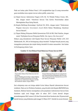 22
Pada sesi kedua yakni Diskusi Panel, LAN menghadirkan tiga (3) orang narasumber
guna membahas tema seputar inovasi sektor publik, antara lain;
(a) Deputi Inovasi Administrasi Negara LAN, Dr. Tri Widodo Wahyu Utomo, SH.,
MA. dengan materi “Akselerasi Inovasi Tata Kelola Pemerintahan dalam
Meningkatkan Daya Saing Daerah,
(b) Kepala Balitbang Kemendagri, Syafrizal ZA, M.Si., dengan materi “Sinkronisasi
Program Innovative Government Award (IGA) Dalam Mendukung Akselerasi
Inovasi Daerah”,
(c) Deputi Bidang Pelayanan Publik Kementerian PAN & RB, Diah Natalisa, dengan
materi “Kebijakan Inovasi Pelayanan Publik: One Agency One Innovation”
Diskusi yang dimoderatori oleh Kepala Pusat Inovasi Pelayanan Publik LAN, Erfi
Muthmainah, SS., MA ini berlangsung cukup interaktif. Terdapat banyak peserta yang
mengajukan pertanyaan dan terjadi dialog interaktif di antara narasumber. Sesi kedua
ini berlangsung selama 2 jam.
Gambar 13. Sesi Diskusi Panel Rakornas Pronas Inovasi 2018
Narasumber Diskusi Panel Rakornas dari kiri
ke kanan:
Kepala Balitbang Kemendagri, Deputi Bidang
Pelayanan Publik Kementerian PAN & RB,
Deputi Inovasi Administrasi Negara LAN RI
dan moderator diskusi, Kapus PIPEL.
Peserta Rakornas Pronas Inovasi yang berasal
dari Pemerintah Kota/Kabupaten dan Provinsi
lokus Program Prioritas Nasional Inovasi 2018
dan satker LAN daerah
Sesi selanjutnya atau sesi ketiga adalah Cerita Sukses Daerah Laboratorium Inovasi
terdahulu. Pada sesi ini Walikota Surakarta, yang diwakili oleh Kepala BKPSDM Kota
Surakarta, Rahmat Sutomo memaparkan cerita perjalanan Laboratorium Inovasi Kota
Surakarta sejak awal hingga akhir di tahun 2017. Cerita diawali dengan
penandatanganan MoU antara LAN dan Pemerintah Kota Surakarta dan 20 pemerintah
daerah lainnya yang dilakukan pada tanggal 16 Maret 2017. Setelah itu secara berturut-
 