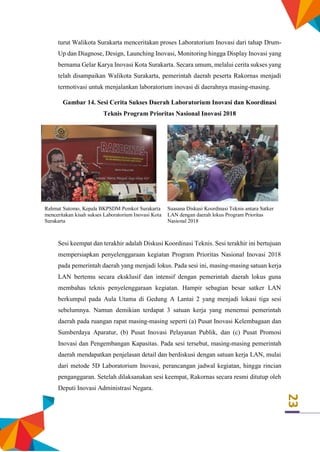 23
turut Walikota Surakarta menceritakan proses Laboratorium Inovasi dari tahap Drum-
Up dan Diagnose, Design, Launching Inovasi, Monitoring hingga Display Inovasi yang
bernama Gelar Karya Inovasi Kota Surakarta. Secara umum, melalui cerita sukses yang
telah disampaikan Walikota Surakarta, pemerintah daerah peserta Rakornas menjadi
termotivasi untuk menjalankan laboratorium inovasi di daerahnya masing-masing.
Gambar 14. Sesi Cerita Sukses Daerah Laboratorium Inovasi dan Koordinasi
Teknis Program Prioritas Nasional Inovasi 2018
Rahmat Sutomo, Kepala BKPSDM Pemkot Surakarta
menceritakan kisah sukses Laboratorium Inovasi Kota
Surakarta
Suasana Diskusi Koordinasi Teknis antara Satker
LAN dengan daerah lokus Program Prioritas
Nasional 2018
Sesi keempat dan terakhir adalah Diskusi Koordinasi Teknis. Sesi terakhir ini bertujuan
mempersiapkan penyelenggaraan kegiatan Program Prioritas Nasional Inovasi 2018
pada pemerintah daerah yang menjadi lokus. Pada sesi ini, masing-masing satuan kerja
LAN bertemu secara eksklusif dan intensif dengan pemerintah daerah lokus guna
membahas teknis penyelenggaraan kegiatan. Hampir sebagian besar satker LAN
berkumpul pada Aula Utama di Gedung A Lantai 2 yang menjadi lokasi tiga sesi
sebelumnya. Namun demikian terdapat 3 satuan kerja yang menemui pemerintah
daerah pada ruangan rapat masing-masing seperti (a) Pusat Inovasi Kelembagaan dan
Sumberdaya Aparatur, (b) Pusat Inovasi Pelayanan Publik, dan (c) Pusat Promosi
Inovasi dan Pengembangan Kapasitas. Pada sesi tersebut, masing-masing pemerintah
daerah mendapatkan penjelasan detail dan berdiskusi dengan satuan kerja LAN, mulai
dari metode 5D Laboratorium Inovasi, perancangan jadwal kegiatan, hingga rincian
penganggaran. Setelah dilaksanakan sesi keempat, Rakornas secara resmi ditutup oleh
Deputi Inovasi Administrasi Negara.
 