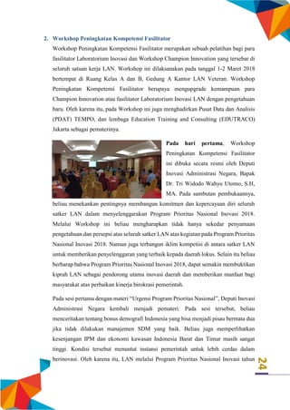 24
2. Workshop Peningkatan Kompetensi Fasilitator
Workshop Peningkatan Kompetensi Fasilitator merupakan sebuah pelatihan bagi para
fasilitator Laboratorium Inovasi dan Workshop Champion Innovation yang tersebar di
seluruh satuan kerja LAN. Workshop ini dilaksanakan pada tanggal 1-2 Maret 2018
bertempat di Ruang Kelas A dan B, Gedung A Kantor LAN Veteran. Workshop
Peningkatan Kompetensi Fasilitator berupaya mengupgrade kemampuan para
Champion Innovation atau fasilitator Laboratorium Inovasi LAN dengan pengetahuan
baru. Oleh karena itu, pada Workshop ini juga menghadirkan Pusat Data dan Analisis
(PDAT) TEMPO, dan lembaga Education Training and Consulting (EDUTRACO)
Jakarta sebagai pematerinya.
Pada hari pertama, Workshop
Peningkatan Kompetensi Fasilitator
ini dibuka secara resmi oleh Deputi
Inovasi Administrasi Negara, Bapak
Dr. Tri Widodo Wahyu Utomo, S.H,
MA. Pada sambutan pembukaannya,
beliau menekankan pentingnya membangun komitmen dan kepercayaan diri seluruh
satker LAN dalam menyelenggarakan Program Prioritas Nasional Inovasi 2018.
Melalui Workshop ini beliau mengharapkan tidak hanya sekedar penyamaan
pengetahuan dan persepsi atas seluruh satker LAN atas kegiatan pada Program Prioritas
Nasional Inovasi 2018. Namun juga terbangun iklim kompetisi di antara satker LAN
untuk memberikan penyelenggaran yang terbaik kepada daerah lokus. Selain itu beliau
berharap bahwa Program Prioritas Nasional Inovasi 2018, dapat semakin membuktikan
kiprah LAN sebagai pendorong utama inovasi daerah dan memberikan manfaat bagi
masyarakat atas perbaikan kinerja birokrasi pemerintah.
Pada sesi pertama dengan materi “Urgensi Program Prioritas Nasional”, Deputi Inovasi
Administrasi Negara kembali menjadi pemateri. Pada sesi tersebut, beliau
menceritakan tentang bonus demografi Indonesia yang bisa menjadi pisau bermata dua
jika tidak dilakukan manajemen SDM yang baik. Beliau juga memperlihatkan
kesenjangan IPM dan ekonomi kawasan Indonesia Barat dan Timur masih sangat
tinggi. Kondisi tersebut menuntut instansi pemerintah untuk lebih cerdas dalam
berinovasi. Oleh karena itu, LAN melalui Program Prioritas Nasional Inovasi tahun
 