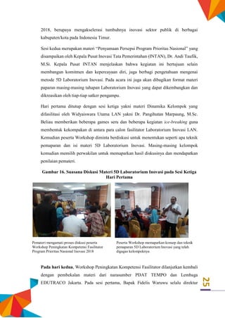 25
2018, berupaya mengakselerasi tumbuhnya inovasi sektor publik di berbagai
kabupaten/kota pada Indonesia Timur.
Sesi kedua merupakan materi “Penyamaan Persepsi Program Prioritas Nasional” yang
disampaikan oleh Kepala Pusat Inovasi Tata Pemerintahan (INTAN), Dr. Andi Taufik,
M.Si. Kepala Pusat INTAN menjelaskan bahwa kegiatan ini bertujuan selain
membangun komitmen dan kepercayaan diri, juga berbagi pengetahuan mengenai
metode 5D Laboratorium Inovasi. Pada acara ini juga akan dibagikan format materi
paparan masing-masing tahapan Laboratorium Inovasi yang dapat dikembangkan dan
dikreasikan oleh tiap-tiap satker pengampu.
Hari pertama ditutup dengan sesi ketiga yakni materi Dinamika Kelompok yang
difasilitasi oleh Widyaiswara Utama LAN yakni Dr. Pangihutan Marpaung, M.Sc.
Beliau memberikan beberapa games seru dan beberapa kegiatan ice-breaking guna
membentuk kekompakan di antara para calon fasilitator Laboratorium Inovasi LAN.
Kemudian peserta Workshop diminta berdiskusi untuk menentukan seperti apa teknik
pemaparan dan isi materi 5D Laboratorium Inovasi. Masing-masing kelompok
kemudian memilih perwakilan untuk memaparkan hasil diskusinya dan mendapatkan
penilaian pemateri.
Gambar 16. Suasana Diskusi Materi 5D Laboratorium Inovasi pada Sesi Ketiga
Hari Pertama
Pemateri mengamati proses diskusi peserta
Workshop Peningkatan Kompetensi Fasilitator
Program Prioritas Nasional Inovasi 2018
Peserta Workshop memaparkan konsep dan teknik
pemaparan 5D Laboratorium Inovasi yang telah
digagas kelompoknya
Pada hari kedua, Workshop Peningkatan Kompetensi Fasilitator dilanjutkan kembali
dengan pembekalan materi dari narasumber PDAT TEMPO dan Lembaga
EDUTRACO Jakarta. Pada sesi pertama, Bapak Fidelis Waruwu selalu direktur
 
