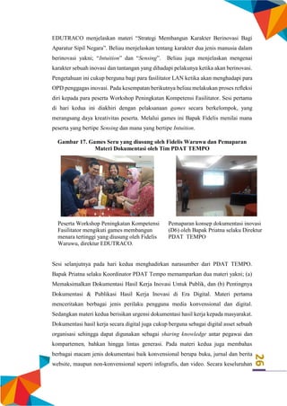 26
EDUTRACO menjelaskan materi “Strategi Membangun Karakter Berinovasi Bagi
Aparatur Sipil Negara”. Beliau menjelaskan tentang karakter dua jenis manusia dalam
berinovasi yakni; “Intuition” dan “Sensing”. Beliau juga menjelaskan mengenai
karakter sebuah inovasi dan tantangan yang dihadapi pelakunya ketika akan berinovasi.
Pengetahuan ini cukup berguna bagi para fasilitator LAN ketika akan menghadapi para
OPD penggagas inovasi. Pada kesempatan berikutnya beliau melakukan proses refleksi
diri kepada para peserta Workshop Peningkatan Kompetensi Fasilitator. Sesi pertama
di hari kedua ini diakhiri dengan pelaksanaan games secara berkelompok, yang
merangsang daya kreativitas peserta. Melalui games ini Bapak Fidelis menilai mana
peserta yang bertipe Sensing dan mana yang bertipe Intuition.
Gambar 17. Games Seru yang diusung oleh Fidelis Waruwu dan Pemaparan
Materi Dokumentasi oleh Tim PDAT TEMPO
Peserta Workshop Peningkatan Kompetensi
Fasilitator mengikuti games membangun
menara tertinggi yang diusung oleh Fidelis
Waruwu, direktur EDUTRACO.
Pemaparan konsep dokumentasi inovasi
(D6) oleh Bapak Priatna selaku Direktur
PDAT TEMPO
Sesi selanjutnya pada hari kedua menghadirkan narasumber dari PDAT TEMPO.
Bapak Priatna selaku Koordinator PDAT Tempo memamparkan dua materi yakni; (a)
Memaksimalkan Dokumentasi Hasil Kerja Inovasi Untuk Publik, dan (b) Pentingnya
Dokumentasi & Publikasi Hasil Kerja Inovasi di Era Digital. Materi pertama
menceritakan berbagai jenis perilaku pengguna media konvensional dan digital.
Sedangkan materi kedua berisikan urgensi dokumentasi hasil kerja kepada masyarakat.
Dokumentasi hasil kerja secara digital juga cukup berguna sebagai digital asset sebuah
organisasi sehingga dapat digunakan sebagai sharing knowledge antar pegawai dan
kompartemen, bahkan hingga lintas generasi. Pada materi kedua juga membahas
berbagai macam jenis dokumentasi baik konvensional berupa buku, jurnal dan berita
website, maupun non-konvensional seperti infografis, dan video. Secara keseluruhan
 