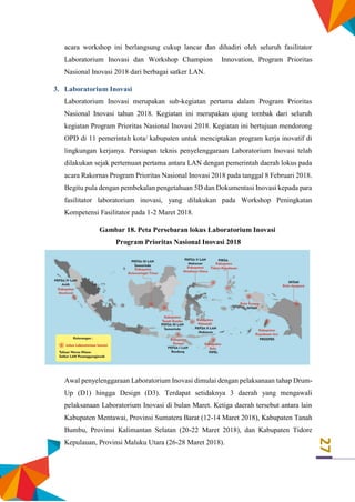 27
acara workshop ini berlangsung cukup lancar dan dihadiri oleh seluruh fasilitator
Laboratorium Inovasi dan Workshop Champion Innovation, Program Prioritas
Nasional Inovasi 2018 dari berbagai satker LAN.
3. Laboratorium Inovasi
Laboratorium Inovasi merupakan sub-kegiatan pertama dalam Program Prioritas
Nasional Inovasi tahun 2018. Kegiatan ini merupakan ujung tombak dari seluruh
kegiatan Program Prioritas Nasional Inovasi 2018. Kegiatan ini bertujuan mendorong
OPD di 11 pemerintah kota/ kabupaten untuk menciptakan program kerja inovatif di
lingkungan kerjanya. Persiapan teknis penyelenggaraan Laboratorium Inovasi telah
dilakukan sejak pertemuan pertama antara LAN dengan pemerintah daerah lokus pada
acara Rakornas Program Prioritas Nasional Inovasi 2018 pada tanggal 8 Februari 2018.
Begitu pula dengan pembekalan pengetahuan 5D dan Dokumentasi Inovasi kepada para
fasilitator laboratorium inovasi, yang dilakukan pada Workshop Peningkatan
Kompetensi Fasilitator pada 1-2 Maret 2018.
Gambar 18. Peta Persebaran lokus Laboratorium Inovasi
Program Prioritas Nasional Inovasi 2018
Awal penyelenggaraan Laboratorium Inovasi dimulai dengan pelaksanaan tahap Drum-
Up (D1) hingga Design (D3). Terdapat setidaknya 3 daerah yang mengawali
pelaksanaan Laboratorium Inovasi di bulan Maret. Ketiga daerah tersebut antara lain
Kabupaten Mentawai, Provinsi Sumatera Barat (12-14 Maret 2018), Kabupaten Tanah
Bumbu, Provinsi Kalimantan Selatan (20-22 Maret 2018), dan Kabupaten Tidore
Kepulauan, Provinsi Maluku Utara (26-28 Maret 2018).
 