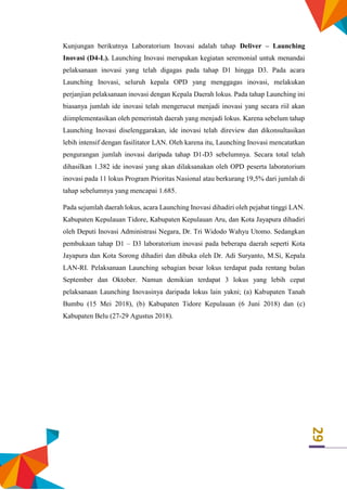 29
Kunjungan berikutnya Laboratorium Inovasi adalah tahap Deliver – Launching
Inovasi (D4-L). Launching Inovasi merupakan kegiatan seremonial untuk menandai
pelaksanaan inovasi yang telah digagas pada tahap D1 hingga D3. Pada acara
Launching Inovasi, seluruh kepala OPD yang menggagas inovasi, melakukan
perjanjian pelaksanaan inovasi dengan Kepala Daerah lokus. Pada tahap Launching ini
biasanya jumlah ide inovasi telah mengerucut menjadi inovasi yang secara riil akan
diimplementasikan oleh pemerintah daerah yang menjadi lokus. Karena sebelum tahap
Launching Inovasi diselenggarakan, ide inovasi telah direview dan dikonsultasikan
lebih intensif dengan fasilitator LAN. Oleh karena itu, Launching Inovasi mencatatkan
pengurangan jumlah inovasi daripada tahap D1-D3 sebelumnya. Secara total telah
dihasilkan 1.382 ide inovasi yang akan dilaksanakan oleh OPD peserta laboratorium
inovasi pada 11 lokus Program Prioritas Nasional atau berkurang 19,5% dari jumlah di
tahap sebelumnya yang mencapai 1.685.
Pada sejumlah daerah lokus, acara Launching Inovasi dihadiri oleh pejabat tinggi LAN.
Kabupaten Kepulauan Tidore, Kabupaten Kepulauan Aru, dan Kota Jayapura dihadiri
oleh Deputi Inovasi Administrasi Negara, Dr. Tri Widodo Wahyu Utomo. Sedangkan
pembukaan tahap D1 – D3 laboratorium inovasi pada beberapa daerah seperti Kota
Jayapura dan Kota Sorong dihadiri dan dibuka oleh Dr. Adi Suryanto, M.Si, Kepala
LAN-RI. Pelaksanaan Launching sebagian besar lokus terdapat pada rentang bulan
September dan Oktober. Namun demikian terdapat 3 lokus yang lebih cepat
pelaksanaan Launching Inovasinya daripada lokus lain yakni; (a) Kabupaten Tanah
Bumbu (15 Mei 2018), (b) Kabupaten Tidore Kepulauan (6 Juni 2018) dan (c)
Kabupaten Belu (27-29 Agustus 2018).
 