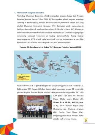 34
4. Workshop Champion Innovation
Workshop Champion Innovation (WCI) merupakan kegiatan kedua dari Program
Prioritas Nasional Inovasi Tahun 2018. WCI merupakan sebuah program workshop
Training of Trainer (ToT) pencetak fasilitator inovasi pemerintah daerah atau yang
disebut Champion Innovation. Kegiatan WCI diciptakan untuk memperbanyak
fasilitator inovasi daerah atau kader inovasi daerah. Melalui kegiatan WCI diharapkan
muncul fasilitator laboratorium inovasi daerah atau setidaknya kader inovasi yang dapat
mendorong semangat berinovasi di lingkup kabupaten/kota. Ruang lingkup
penyelenggaraan WCI terletak pada pemerintah provinsi dengan peserta yang bisa
berasal dari OPD Provinsi atau kabupaten/kota pada provinsi tersebut.
Gambar 22. Peta Persebaran Lokus WCI Program Prioritas Nasional 2018
WCI dilaksanakan di 11 pemerintah provinsi yang diselenggarakan oleh 5 satker LAN.
Pelaksanaan WCI hanya dilakukan dalam sekali kunjungan kepada 11 pemerintah
provinsi terpilih. Provinsi Papua menjadi lokus pertama diselenggarakan WCI oleh
LAN pada 17-19 April. WCI Provinsi
Papua dibuka secara khusus oleh
Kepala LAN RI (Dr. Adi Suryanto,
M.Si), Sekda Provinsi Papua (Hery
Dosinaen), dan Walikota Jayapura
(DR. Benhur Tomi Mano, MM).
Penyelenggaraan WCI Provinsi Papua
dihadiri oleh 63 orang peserta.
 