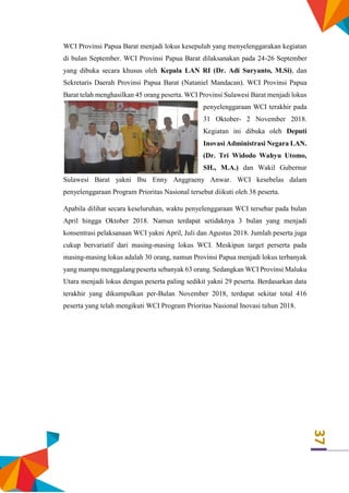 37
WCI Provinsi Papua Barat menjadi lokus kesepuluh yang menyelenggarakan kegiatan
di bulan September. WCI Provinsi Papua Barat dilaksanakan pada 24-26 September
yang dibuka secara khusus oleh Kepala LAN RI (Dr. Adi Suryanto, M.Si), dan
Sekretaris Daerah Provinsi Papua Barat (Nataniel Mandacan). WCI Provinsi Papua
Barat telah menghasilkan 45 orang peserta. WCI Provinsi Sulawesi Barat menjadi lokus
penyelenggaraan WCI terakhir pada
31 Oktober- 2 November 2018.
Kegiatan ini dibuka oleh Deputi
Inovasi Administrasi Negara LAN.
(Dr. Tri Widodo Wahyu Utomo,
SH., M.A.) dan Wakil Gubernur
Sulawesi Barat yakni Ibu Enny Anggraeny Anwar. WCI kesebelas dalam
penyelenggaraan Program Prioritas Nasional tersebut diikuti oleh 38 peserta.
Apabila dilihat secara keseluruhan, waktu penyelenggaraan WCI tersebar pada bulan
April hingga Oktober 2018. Namun terdapat setidaknya 3 bulan yang menjadi
konsentrasi pelaksanaan WCI yakni April, Juli dan Agustus 2018. Jumlah peserta juga
cukup bervariatif dari masing-masing lokus WCI. Meskipun target perserta pada
masing-masing lokus adalah 30 orang, namun Provinsi Papua menjadi lokus terbanyak
yang mampu menggalang peserta sebanyak 63 orang. Sedangkan WCI Provinsi Maluku
Utara menjadi lokus dengan peserta paling sedikit yakni 29 peserta. Berdasarkan data
terakhir yang dikumpulkan per-Bulan November 2018, terdapat sekitar total 416
peserta yang telah mengikuti WCI Program Prioritas Nasional Inovasi tahun 2018.
 