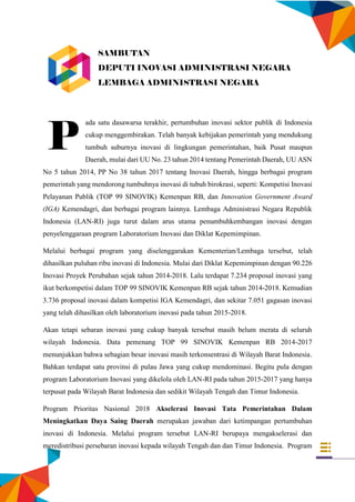 iii
ada satu dasawarsa terakhir, pertumbuhan inovasi sektor publik di Indonesia
cukup menggembirakan. Telah banyak kebijakan pemerintah yang mendukung
tumbuh suburnya inovasi di lingkungan pemerintahan, baik Pusat maupun
Daerah, mulai dari UU No. 23 tahun 2014 tentang Pemerintah Daerah, UU ASN
No 5 tahun 2014, PP No 38 tahun 2017 tentang Inovasi Daerah, hingga berbagai program
pemerintah yang mendorong tumbuhnya inovasi di tubuh birokrasi, seperti: Kompetisi Inovasi
Pelayanan Publik (TOP 99 SINOVIK) Kemenpan RB, dan Innovation Government Award
(IGA) Kemendagri, dan berbagai program lainnya. Lembaga Administrasi Negara Republik
Indonesia (LAN-RI) juga turut dalam arus utama penumbuhkembangan inovasi dengan
penyelenggaraan program Laboratorium Inovasi dan Diklat Kepemimpinan.
Melalui berbagai program yang diselenggarakan Kementerian/Lembaga tersebut, telah
dihasilkan puluhan ribu inovasi di Indonesia. Mulai dari Diklat Kepemimpinan dengan 90.226
Inovasi Proyek Perubahan sejak tahun 2014-2018. Lalu terdapat 7.234 proposal inovasi yang
ikut berkompetisi dalam TOP 99 SINOVIK Kemenpan RB sejak tahun 2014-2018. Kemudian
3.736 proposal inovasi dalam kompetisi IGA Kemendagri, dan sekitar 7.051 gagasan inovasi
yang telah dihasilkan oleh laboratorium inovasi pada tahun 2015-2018.
Akan tetapi sebaran inovasi yang cukup banyak tersebut masih belum merata di seluruh
wilayah Indonesia. Data pemenang TOP 99 SINOVIK Kemenpan RB 2014-2017
menunjukkan bahwa sebagian besar inovasi masih terkonsentrasi di Wilayah Barat Indonesia.
Bahkan terdapat satu provinsi di pulau Jawa yang cukup mendominasi. Begitu pula dengan
program Laboratorium Inovasi yang dikelola oleh LAN-RI pada tahun 2015-2017 yang hanya
terpusat pada Wilayah Barat Indonesia dan sedikit Wilayah Tengah dan Timur Indonesia.
Program Prioritas Nasional 2018 Akselerasi Inovasi Tata Pemerintahan Dalam
Meningkatkan Daya Saing Daerah merupakan jawaban dari ketimpangan pertumbuhan
inovasi di Indonesia. Melalui program tersebut LAN-RI berupaya mengakselerasi dan
meredistribusi persebaran inovasi kepada wilayah Tengah dan dan Timur Indonesia. Program
P
SAMBUTAN
DEPUTI INOVASI ADMINISTRASI NEGARA
LEMBAGA ADMINISTRASI NEGARA
 