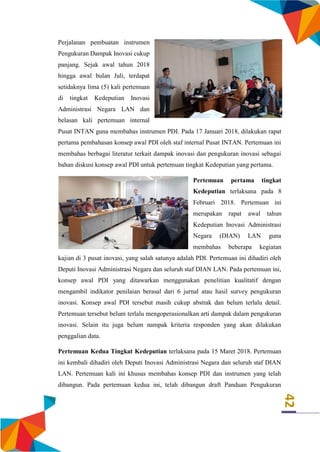 42
Perjalanan pembuatan instrumen
Pengukuran Dampak Inovasi cukup
panjang. Sejak awal tahun 2018
hingga awal bulan Juli, terdapat
setidaknya lima (5) kali pertemuan
di tingkat Kedeputian Inovasi
Administrasi Negara LAN dan
belasan kali pertemuan internal
Pusat INTAN guna membahas instrumen PDI. Pada 17 Januari 2018, dilakukan rapat
pertama pembahasan konsep awal PDI oleh staf internal Pusat INTAN. Pertemuan ini
membahas berbagai literatur terkait dampak inovasi dan pengukuran inovasi sebagai
bahan diskusi konsep awal PDI untuk pertemuan tingkat Kedeputian yang pertama.
Pertemuan pertama tingkat
Kedeputian terlaksana pada 8
Februari 2018. Pertemuan ini
merupakan rapat awal tahun
Kedeputian Inovasi Administrasi
Negara (DIAN) LAN guna
membahas beberapa kegiatan
kajian di 3 pusat inovasi, yang salah satunya adalah PDI. Pertemuan ini dihadiri oleh
Deputi Inovasi Administrasi Negara dan seluruh staf DIAN LAN. Pada pertemuan ini,
konsep awal PDI yang ditawarkan menggunakan penelitian kualitatif dengan
mengambil indikator penilaian berasal dari 6 jurnal atau hasil survey pengukuran
inovasi. Konsep awal PDI tersebut masih cukup abstrak dan belum terlalu detail.
Pertemuan tersebut belum terlalu mengoperasionalkan arti dampak dalam pengukuran
inovasi. Selain itu juga belum nampak kriteria responden yang akan dilakukan
penggalian data.
Pertemuan Kedua Tingkat Kedeputian terlaksana pada 15 Maret 2018. Pertemuan
ini kembali dihadiri oleh Deputi Inovasi Administrasi Negara dan seluruh staf DIAN
LAN. Pertemuan kali ini khusus membahas konsep PDI dan instrumen yang telah
dibangun. Pada pertemuan kedua ini, telah dibangun draft Panduan Pengukuran
 