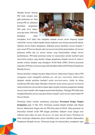 43
Dampak Inovasi. Konsep
PDI telah semakin jelas
pada pertemuan ini. Pada
konsep PDI ini, dilakukan
pemilahan pengukuran
PDI pada level makro,
meso dan mikro. PDI telah
ditetapkan untuk
meengukur level mikro atau mengukur dampak inovasi secara langsung kepada
stakeholder inovasi, bukan kepada kinerja organisasi atau kinerja pemerintah daerah.
Sebelum inovasi diukur dampaknya, dilakukan proses klasifikasi inovasi menjadi 3
jenis sesuai PP Inovasi Daerah yakni (a) inovasi tata kelola pemerintahan, (b) inovasi
pelayanan publik dan (c) inovasi lainnya yang diterjemahkan sebagai inovasi
pemberdayaan. PDI pada pertemuan kedua ini menawarkan metode kualitatif (post
intervention project) yang diambil sebagai pengukuran dampak inovasi di antara 6
metode evaluasi dampak yang dirangkum World Bank (2006). Kriteria penentuan
responden FGD dan wawancara juga telah ditetapkan dalam draft Panduan Pengukuran
Dampak Inovasi.
Namun demikian, terdapat masukan Deputi Inovasi Administrasi Negara, bahwa PDI
seyogyanya musti mengambil penilaian pre and post intervention (before-after)
daripada sekedar penilaian kualitatif secara post-intervention. Selain itu beliau
mendorong PDI untuk dapat dibuatkan instrumen secara umum (general instrument)
untuk seluruh jenis inovasi dan ke depan dapat menjadi instrumen pengukuran dampak
inovasi secara mandiri oleh siapapun pemerintah daerahnya. Sehingga PDI tidak perlu
mengklasifikasikan inovasi yang akan diukur menjadi 3 jenis inovasi seperti dalam PP
Inovasi Daerah.
Pertemuan kedua tersebut mendorong munculnya Pertemuan Ketiga Tingkat
Kedeputian pada 15 Mei 2018. Pertemuan tersebut dihadiri kembali oleh Deputi
Inovasi Administrasi Negara dan tim PDI lintas pusat di DIAN. Pada pertemuan ini
ditawarkan kembali model PDI dengan pemilihan indikator sesuai dengan teori
indikator kerja yakni; (a) input, (b) proses, (c) ouput, dan (d) impact. Pertemuan ini
telah menyetujui dihapuskan proses klasifikasi jenis inovasi sebelum dilaksanakan
Pengukuran Dampak Inovasi. Pertemuan ketiga ini memunculkan serangkaian rapat
 