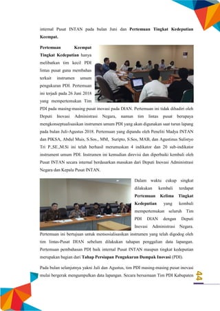 44
internal Pusat INTAN pada bulan Juni dan Pertemuan Tingkat Kedeputian
Keempat.
Pertemuan Keempat
Tingkat Kedeputian hanya
melibatkan tim kecil PDI
lintas pusat guna membahas
terkait instrumen umum
pengukuran PDI. Pertemuan
ini terjadi pada 26 Juni 2018
yang mempertemukan Tim
PDI pada masing-masing pusat inovasi pada DIAN. Pertemuan ini tidak dihadiri oleh
Deputi Inovasi Administrasi Negara, namun tim lintas pusat berupaya
mengkonseptualisasikan instrumen umum PDI yang akan digunakan saat turun lapang
pada bulan Juli-Agustus 2018. Pertemuan yang dipandu oleh Peneliti Madya INTAN
dan PIKSA, Abdul Muis, S.Sos., MM, Suripto, S.Sos, MAB, dan Agustinus Sulistyo
Tri P.,SE.,M.Si ini telah berhasil merumuskan 4 indikator dan 20 sub-indikator
instrument umum PDI. Instrumen ini kemudian direvisi dan diperbaiki kembali oleh
Pusat INTAN secara internal berdasarkan masukan dari Deputi Inovasi Administrasi
Negara dan Kepala Pusat INTAN.
Dalam waktu cukup singkat
dilakukan kembali terdapat
Pertemuan Kelima Tingkat
Kedeputian yang kembali
mempertemukan seluruh Tim
PDI DIAN dengan Deputi
Inovasi Administrasi Negara.
Pertemuan ini bertujuan untuk mensosialisasikan instrumen yang telah digodog oleh
tim lintas-Pusat DIAN sebelum dilakukan tahapan penggalian data lapangan.
Pertemuan pembahasan PDI baik internal Pusat INTAN maupun tingkat kedeputian
merupakan bagian dari Tahap Persiapan Pengukuran Dampak Inovasi (PDI).
Pada bulan selanjutnya yakni Juli dan Agustus, tim PDI masing-masing pusat inovasi
mulai bergerak mengumpulkan data lapangan. Secara bersamaan Tim PDI Kabupaten
 