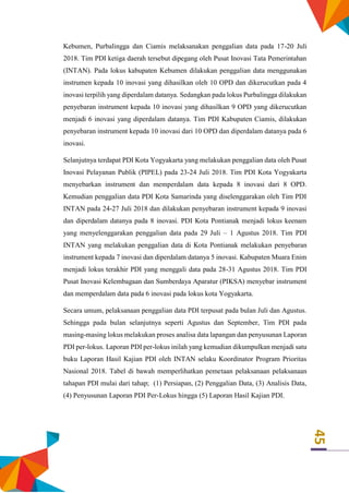 45
Kebumen, Purbalingga dan Ciamis melaksanakan penggalian data pada 17-20 Juli
2018. Tim PDI ketiga daerah tersebut dipegang oleh Pusat Inovasi Tata Pemerintahan
(INTAN). Pada lokus kabupaten Kebumen dilakukan penggalian data menggunakan
instrumen kepada 10 inovasi yang dihasilkan oleh 10 OPD dan dikerucutkan pada 4
inovasi terpilih yang diperdalam datanya. Sedangkan pada lokus Purbalingga dilakukan
penyebaran instrument kepada 10 inovasi yang dihasilkan 9 OPD yang dikerucutkan
menjadi 6 inovasi yang diperdalam datanya. Tim PDI Kabupaten Ciamis, dilakukan
penyebaran instrument kepada 10 inovasi dari 10 OPD dan diperdalam datanya pada 6
inovasi.
Selanjutnya terdapat PDI Kota Yogyakarta yang melakukan penggalian data oleh Pusat
Inovasi Pelayanan Publik (PIPEL) pada 23-24 Juli 2018. Tim PDI Kota Yogyakarta
menyebarkan instrument dan memperdalam data kepada 8 inovasi dari 8 OPD.
Kemudian penggalian data PDI Kota Samarinda yang diselenggarakan oleh Tim PDI
INTAN pada 24-27 Juli 2018 dan dilakukan penyebaran instrument kepada 9 inovasi
dan diperdalam datanya pada 8 inovasi. PDI Kota Pontianak menjadi lokus keenam
yang menyelenggarakan penggalian data pada 29 Juli – 1 Agustus 2018. Tim PDI
INTAN yang melakukan penggalian data di Kota Pontianak melakukan penyebaran
instrument kepada 7 inovasi dan diperdalam datanya 5 inovasi. Kabupaten Muara Enim
menjadi lokus terakhir PDI yang menggali data pada 28-31 Agustus 2018. Tim PDI
Pusat Inovasi Kelembagaan dan Sumberdaya Aparatur (PIKSA) menyebar instrument
dan memperdalam data pada 6 inovasi pada lokus kota Yogyakarta.
Secara umum, pelaksanaan penggalian data PDI terpusat pada bulan Juli dan Agustus.
Sehingga pada bulan selanjutnya seperti Agustus dan September, Tim PDI pada
masing-masing lokus melakukan proses analisa data lapangan dan penyusunan Laporan
PDI per-lokus. Laporan PDI per-lokus inilah yang kemudian dikumpulkan menjadi satu
buku Laporan Hasil Kajian PDI oleh INTAN selaku Koordinator Program Prioritas
Nasional 2018. Tabel di bawah memperlihatkan pemetaan pelaksanaan pelaksanaan
tahapan PDI mulai dari tahap; (1) Persiapan, (2) Penggalian Data, (3) Analisis Data,
(4) Penyusunan Laporan PDI Per-Lokus hingga (5) Laporan Hasil Kajian PDI.
 