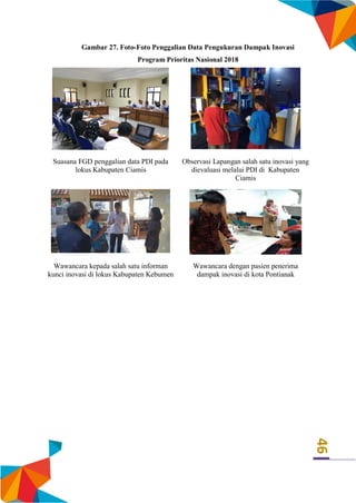 46
Gambar 27. Foto-Foto Penggalian Data Pengukuran Dampak Inovasi
Program Prioritas Nasional 2018
Suasana FGD penggalian data PDI pada
lokus Kabupaten Ciamis
Observasi Lapangan salah satu inovasi yang
dievaluasi melalui PDI di Kabupaten
Ciamis
Wawancara kepada salah satu informan
kunci inovasi di lokus Kabupaten Kebumen
Wawancara dengan pasien penerima
dampak inovasi di kota Pontianak
 