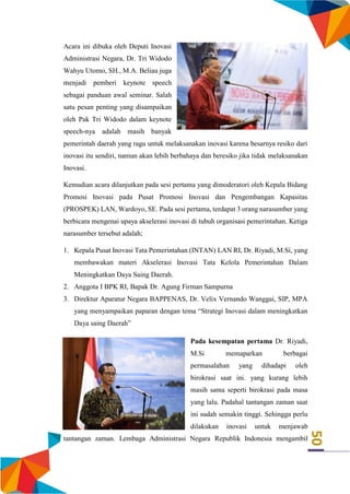 50
Acara ini dibuka oleh Deputi Inovasi
Administrasi Negara, Dr. Tri Widodo
Wahyu Utomo, SH., M.A. Beliau juga
menjadi pemberi keynote speech
sebagai panduan awal seminar. Salah
satu pesan penting yang disampaikan
oleh Pak Tri Widodo dalam keynote
speech-nya adalah masih banyak
pemerintah daerah yang ragu untuk melaksanakan inovasi karena besarnya resiko dari
inovasi itu sendiri, namun akan lebih berbahaya dan beresiko jika tidak melaksanakan
Inovasi.
Kemudian acara dilanjutkan pada sesi pertama yang dimoderatori oleh Kepala Bidang
Promosi Inovasi pada Pusat Promosi Inovasi dan Pengembangan Kapasitas
(PROSPEK) LAN, Wardoyo, SE. Pada sesi pertama, terdapat 3 orang narasumber yang
berbicara mengenai upaya akselerasi inovasi di tubuh organisasi pemerintahan. Ketiga
narasumber tersebut adalah;
1. Kepala Pusat Inovasi Tata Pemerintahan (INTAN) LAN RI, Dr. Riyadi, M.Si, yang
membawakan materi Akselerasi Inovasi Tata Kelola Pemerintahan Dalam
Meningkatkan Daya Saing Daerah.
2. Anggota I BPK RI, Bapak Dr. Agung Firman Sampurna
3. Direktur Aparatur Negara BAPPENAS, Dr. Velix Vernando Wanggai, SIP, MPA
yang menyampaikan paparan dengan tema “Strategi Inovasi dalam meningkatkan
Daya saing Daerah”
Pada kesempatan pertama Dr. Riyadi,
M.Si memaparkan berbagai
permasalahan yang dihadapi oleh
birokrasi saat ini. yang kurang lebih
masih sama seperti birokrasi pada masa
yang lalu. Padahal tantangan zaman saat
ini sudah semakin tinggi. Sehingga perlu
dilakukan inovasi untuk menjawab
tantangan zaman. Lembaga Administrasi Negara Republik Indonesia mengambil
 