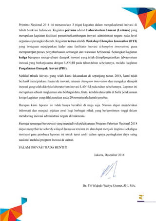 iv
Prioritas Nasional 2018 ini menawarkan 3 (tiga) kegiatan dalam mengakselerasi inovasi di
tubuh birokrasi Indonesia. Kegiatan pertama adalah Laboratorium Inovasi (Labinov) yang
merupakan kegiatan fasilitasi penumbuhkembangan inovasi administrasi negara pada level
organisasi perangkat daerah. Kegiatan kedua adalah Workshop Champion Innovation (WCI)
yang bertujuan menciptakan kader atau fasilitator inovasi (champion innovation) guna
mempercepat proses penyebarluasan semangat dan wawasan berinovasi. Sedangkan kegiatan
ketiga berupaya mengevaluasi dampak inovasi yang telah diimplementasikan laboratorium
inovasi yang berkerjasama dengan LAN-RI pada tahun-tahun sebelumnya, melalui kegiatan
Pengukuran Dampak Inovasi (PDI).
Melalui trisula inovasi yang telah kami laksanakan di sepanjang tahun 2018, kami telah
berhasil menciptakan ribuan ide inovasi, ratusan champion innovation dan mengukur dampak
inovasi yang telah dikelola laboratorium inovasi LAN-RI pada tahun sebelumnya. Laporan ini
merupakan sebuah rangkuman atas berbagai data, fakta, kendala dan cerita di balik pelaksanaan
ketiga kegiatan yang dilaksanakan pada 29 pemerintah daerah tersebut.
Harapan kami laporan ini tidak hanya berakhir di meja saja. Namun dapat memberikan
informasi dan menjadi pijakan awal bagi berbagai pihak yang berkomitmen tinggi dalam
mendorong inovasi administrasi negara di Indonesia.
Semoga semangat berinovasi yang menjadi ruh pelaksanaan Program Prioritas Nasional 2018
dapat menyebar ke seluruh wilayah Inonesia tercinta ini dan dapat menjadi inspirasi sekaligus
motivasi para pembaca laporan ini untuk turut andil dalam upaya peningkatan daya saing
nasional melalui program inovasi di daerah.
SALAM INOVASI TIADA HENTI !!
Jakarta, Desember 2018
Dr. Tri Widodo Wahyu Utomo, SH., MA.
 
