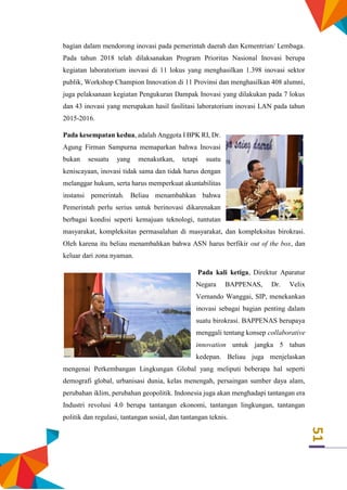 51
bagian dalam mendorong inovasi pada pemerintah daerah dan Kementrian/ Lembaga.
Pada tahun 2018 telah dilaksanakan Program Prioritas Nasional Inovasi berupa
kegiatan laboratorium inovasi di 11 lokus yang menghasilkan 1.398 inovasi sektor
publik, Workshop Champion Innovation di 11 Provinsi dan menghasilkan 408 alumni,
juga pelaksanaan kegiatan Pengukuran Dampak Inovasi yang dilakukan pada 7 lokus
dan 43 inovasi yang merupakan hasil fasilitasi laboratorium inovasi LAN pada tahun
2015-2016.
Pada kesempatan kedua, adalah Anggota I BPK RI, Dr.
Agung Firman Sampurna memaparkan bahwa Inovasi
bukan sesuatu yang menakutkan, tetapi suatu
keniscayaan, inovasi tidak sama dan tidak harus dengan
melanggar hukum, serta harus memperkuat akuntabilitas
instansi pemerintah. Beliau menambahkan bahwa
Pemerintah perlu serius untuk berinovasi dikarenakan
berbagai kondisi seperti kemajuan teknologi, tuntutan
masyarakat, kompleksitas permasalahan di masyarakat, dan kompleksitas birokrasi.
Oleh karena itu beliau menambahkan bahwa ASN harus berfikir out of the box, dan
keluar dari zona nyaman.
Pada kali ketiga, Direktur Aparatur
Negara BAPPENAS, Dr. Velix
Vernando Wanggai, SIP, menekankan
inovasi sebagai bagian penting dalam
suatu birokrasi. BAPPENAS berupaya
menggali tentang konsep collaborative
innovation untuk jangka 5 tahun
kedepan. Beliau juga menjelaskan
mengenai Perkembangan Lingkungan Global yang meliputi beberapa hal seperti
demografi global, urbanisasi dunia, kelas menengah, persaingan sumber daya alam,
perubahan iklim, perubahan geopolitik. Indonesia juga akan menghadapi tantangan era
Industri revolusi 4.0 berupa tantangan ekonomi, tantangan lingkungan, tantangan
politik dan regulasi, tantangan sosial, dan tantangan teknis.
 