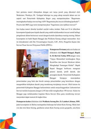 52
Sesi pertama materi dilanjutkan dengan sesi tanya jawab yang dikontrol oleh
Moderator, Wardoyo, SE. Terdapat beberapa isu yang cukup menarik dalam sesi ini
seperti saat Pemerintah Kabupaten Bogor yang mempertanyakan “Bagaimana
meningkatkan budaya inovasi bagi ASN? Bagaimana jika inovasi dilindungi perkada?”.
Peserta dari BKN juga turut mempertanyakan “bagaimana cara replikasi inovasi?”
Sesi kedua materi dimulai kembali setelah waktu istrahat. Pada sesi II ini diberikan
kesempatan kepada para kepala daerah yang sudah melaksanakan inovasi untuk berbagi
pengalaman dalam berinovasi sesuai dengan konteks daerahnya masing-masing. Dalam
kesempatan ini hadir Bupati Banggai dan Walikota Sorong sebagai narasumber. Sesi
ini dimoderatori oleh Ibu Trixsaningtyas Gayatri, S.IP., M.Si, Pengelola Kajian dan
Inovasi Pusat Inovasi Pelayanan Publik (PIPEL).
Pemaparan Pertama pada sesi kedua ini
dilakukan oleh Bupati Banggai, Bapak
Ir. H. Herwin Yatim, MM dengan tema
“Upaya Menumbuh kembangkan Daya
Kreatifitas dan Inovasi Birokrasi dalam
Menghadapi Tantangan Global”. Bapak
Bupati Banggai berbicara mengenai
potensi daerah, profil daerah, dan
perangkat daerah. Pemerintah Kabupaten
Banggai berupaya menciptakan
pemerintahan yang baik dan bersih menuju pemerintahan yang berwibawa dengan
mengarahkan kebijakan daerah yang mendorong terciptanya inovasi. Oleh karena itu
pemerintah Kabupaten Banggai berkomitmen untuk menyelenggarakan Laboratorium
Inovasi melalui kerjasama dengan LAN dan telah menghasilkan 190 inovasi. Selain itu
Banggai juga melaksanakan kegiatan Bursa Inovasi Desa guna mendorong inovasi
masyarakat dapat muncul di tingkat desa.
Pemaparan kedua dilakukan oleh Walikota Sorong Drs. Ec Lambert Jitmau, MM.
pada kesempatan ini Beliau memaparkan beberapa hal terkait Kota Sorong. Mulai dari
visi dan misi Kota Sorong, gambaran umum Kota Sorong secara geografis, usia Kota
 