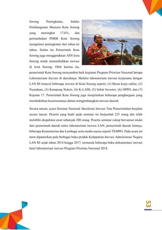 53
Sorong Peningkatan, Indeks
Pembangunan Manusia Kota Sorong
yang meningkat 17,6%, dan
pertumbuhan PDRB Kota Sorong
mengalami peningkatan dari tahun ke
tahun. Selain itu Pemerintah Kota
Sorong juga menggerakkan ASN kota
Sorong untuk menumbuhkan inovasi
di kota Sorong. Oleh karena itu,
pemerintah Kota Sorong menyambut baik kegiatan Program Prioritas Nasional berupa
Laboratorium Inovasi di daerahnya. Melalui laboratorium inovasi kerjasama dengan
LAN RI muncul beberapa inovasi di Kota Sorong seperti; (1) Bursa kerja online, (2)
Nyanduan, (3) Kampung Noken, (4) K-LADI, (5) Sobat Investor, (6) OPPO, dan (7)
Kejutan 17. Pemerintah Kota Sorong juga menjelaskan beberapa penghargaan yang
membuktikan keseriusannya dalam mengembangkan inovasi daerah.
Secara umum, acara Seminar Nasional Akselerasi Inovasi Tata Pemerintahan berjalan
secara lancar. Peserta yang hadir pada seminar ini berjumlah 225 orang dan telah
melebihi ekspektasi awal sebanyak 200 orang. Peserta seminar cukup bervariasi mulai
dari pemerintah daerah mitra laboratorium inovasi LAN, pemerintah daerah lainnya,
beberapa Kementerian dan Lembaga serta media massa seperti TEMPO. Pada acara ini
turut dipamerkan pula berbagai buku produk Kedeputian Inovasi Administrasi Negara
LAN RI sejak tahun 2014 hingga 2017, termasuk beberapa buku dokumentasi inovasi
hasil laboratorium inovasi Program Prioritas Nasional 2018.
 