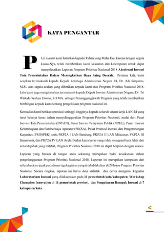 v
Uji syukur kami haturkan kepada Tuhan yang Maha Esa, karena dengan segala
kuasa-Nya, telah memberikan kami kekuatan dan kesempatan untuk dapat
menyelesaikan Laporan Program Prioritas Nasional 2018 Akselerasi Inovasi
Tata Pemerintahan Dalam Meningkatkan Daya Saing Daerah. Pertama kali, kami
ucapkan terimakasih kepada Kepala Lembaga Administrasi Negara RI, Dr. Adi Suryanto,
M.Si, atas segala arahan yang diberikan kepada kami atas Program Prioritas Nasional 2018.
Lalu kami juga menghaturkan terimakasih kepada Deputi Inovasi Administrasi Negara, Dr. Tri
Widodo Wahyu Utomo, SH.MA. sebagai Penanggungjawab Program yang telah memberikan
bimbingan kepada kami tentang pengelolaan program nasional ini.
Kemudian kami berikan apresiasi setinggi-tingginya kepada seluruh satuan kerja LAN-RI yang
turut bekerja keras dalam menyelenggarakan Program Prioritas Nasional, mulai dari Pusat
Inovasi Tata Pemerintahan (INTAN), Pusat Inovasi Pelayanan Publik (PIPEL), Pusat Inovasi
Kelembagaan dan Sumberdaya Aparatur (PIKSA), Pusat Promosi Inovasi dan Pengembangan
Kapasitas (PROSPEK) serta PKP2A I LAN Bandung, PKP2A II LAN Makassar, PKP2A III
Samarinda, dan PKP2A IV LAN Aceh. Berkat kerja keras yang tidak mengenal kata lelah dari
seluruh pihak yang terlibat, Program Prioritas Nasional 2018 ini dapat berjalan dengan sukses.
Laporan yang berada di tangan anda sekarang merupakan bukti kesuksesan dalam
penyelenggaraan Program Prioritas Nasional 2018. Laporan ini merupakan kumpulan dari
seluruh rekam jejak perjalanan tiga kegiatan yang telah dilakukan di 29 lokus Program Prioritas
Nasional. Secara ringkas, laporan ini berisi data statistik dan cerita mengenai kegiatan
Laboratorium Inovasi yang dilaksanakan pada 11 pemerintah kota/kabupaten, Workshop
Champion Innovation di 11 pemerintah provinsi, dan Pengukuran Dampak Inovasi di 7
kabupaten/kota.
KATA PENGANTAR
P
 