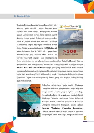 64
B. Realisasi Fisik
Kegiatan Program Prioritas Nasional memiliki 3 sub-
kegiatan yang memiliki output kegiatan yang
berbeda satu sama lainnya. Sub-kegiatan pertama
adalah Laboratorium Inovasi yang memiliki output
kegiatan berupa jumlah ide inovasi yang merupakan
hasil kerjasama antara tim fasilitator Lembaga
Administrasi Negara RI dengan pemerintah daerah
lokus. Secara keseluruhan terdapat 1.398 ide inovasi
yang diciptakan oleh 437 OPD di 11 pemerintah
kabupaten/kota yang menjadi lokus. Seluruh ide
inovasi yang telah digagas pada masing-masing
lokus laboratorium inovasi telah didokumentasikan dalam Buku Seri Inovasi Daerah
yang disusun oleh masing-masing satuan kerja penanggungjawab. Sehingga terdapat
11 buah Buku Seri Inovasi Daerah dengan judul yang berbeda-beda. Buku tersebut
secara singkat memuat cerita perjalanan laboratorium inovasi dari masing-masing lokus
mulai dari tahap Drum-Up (D1) hingga Deliver (D4) Monitoring. Buku ini berisikan
penjelasan ringkas dari masing-masing inovasi yang telah digagas masing-masing
pemerintah daerah.
Sedangkan sub-kegiatan kedua adalah Workshop
Champion Innovation yang memiliki output kegiatan
berupa jumlah peserta yang mengikuti workshop.
Secara total terdapat 416 peserta yang menjadi alumni
Workshop Champion Innovation. Semua informasi
dan cerita terkait peserta dan pelaksanaan Workshop
Champion Innovation terangkum dalam sebuah
Laporan Workshop Champion Innovation.
Laporan tersebut berisikan profil singkat 11 provinsi
yang menjadi lokus Workshop Champion Innovation
 