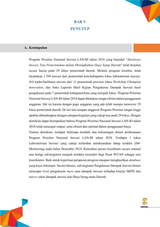 66
BAB V
PENUTUP
A. Kesimpulan
Program Prioritas Nasional Inovasi LAN-RI tahun 2018 yang berjudul “Akselerasi
Inovasi Tata Pemerintahan dalam Meningkatkan Daya Saing Daerah" telah berjalan
secara lancar pada 29 lokus pemerintah daerah. Melalui program tersebut, telah
diciptakan 1.398 inovasi dari pemerintah kota/kabupaten lokus laboratorium inovasi,
416 kader/fasilitator inovasi dari 11 pemerintah provinsi lokus Workshop Champion
Innovation, dan buku Laporan Hasil Kajian Pengukuran Dampak Inovasi hasil
pengukuran pada 7 pemerintah kabupaten/kota yang menjadi lokus. Program Prioritas
Nasional Inovasi LAN-RI tahun 2018 dapat dikatakan sangat efisien dalam penggunaan
anggaran. Hal ini karena dengan pagu anggaran yang ada telah mampu mencover 29
lokus pemerintah daerah. Di sisi lain serapan anggaran Program Prioritas sangat tinggi
apabila dibandingkan dengan cakupan kegiatan yang cukup luas pada 29 lokus. Dengan
demikian dapat disimpulkan bahwa Program Prioritas Nasional Inovasi LAN-RI tahun
2018 telah mencapai output, serta efisien dan optimal dalam penggunaan biaya.
Namun demikian, terdapat beberapa kendala dan kekurangan dalam pelaksanaan
Program Prioritas Nasional Inovasi LAN-RI tahun 2018. Terdapat 1 lokus
Laboratorium Inovasi yang cukup terlambat melaksanakan tahap terakhir (D4-
Monitoring) pada bulan Desember 2018. Kemudian proses koordinasi secara manual
atas ketiga sub-kegiatan menjadi kendala tersendiri bagi Pusat INTAN sebagai unit
koordinator. Baik untuk keperluan pelaporan progress maupun menghasilkan database
yang kaya informasi. Secara khusus, sub-kegiatan Pengukuran Dampak Inovasi belum
mencapai level pengukuran meso atau dampak inovasi terhadap kinerja SKPD dan
macro yakni dampak inovasi atas Daya Saing suatu Daerah.
 