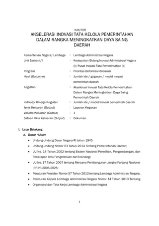 1
KAK/TOR
AKSELERASI INOVASI TATA KELOLA PEMERINTAHAN
DALAM RANGKA MENINGKATKAN DAYA SAING
DAERAH
Kementerian Negara/ Lembaga : Lembaga Administrasi Negara
Unit Eselon I/II : Kedeputian Bidang Inovasi Administrasi Negara
(I); Pusat Inovasi Tata Pemerintahan (II)
Program : Prioritas Reformasi Birokrasi
Hasil (Outcome) : Jumlah ide / gagasan / model inovasi
pemerintah daerah
Kegiatan : Akselerasi Inovasi Tata Kelola Pemerintahan
Dalam Rangka Meningkatkan Daya Saing
Pemerintah Daerah
Indikator Kinerja Kegiatan : Jumlah ide / model Inovasi pemerintah daerah
Jenis Keluaran (Output) : Laporan Kegiatan
Volume Keluaran (Output) : 1
Satuan Ukur Keluaran (Output) : Dokumen
I. Latar Belakang
A. Dasar Hukum
 Undang-Undang Dasar Negara RI tahun 1945
 Undang-Undang Nomor 23 Tahun 2014 Tentang Pemerintahan Daerah;
 UU No. 18 Tahun 2002 tentang Sistem Nasional Penelitian, Pengembangan, dan
Penerapan Ilmu Pengetahuan danTeknologi;
 UU No. 17 Tahun 2007 tentang Rencana Pembangunan Jangka Panjang Nasional
(RPJN) 2005-2025;
 Peraturan Presiden Nomor 57 Tahun 2013 tentang Lembaga Administrasi Negara;
 Peraturan Kepala Lembaga Administrasi Negara Nomor 14 Tahun 2013 Tentang
 Organisasi dan Tata Kerja Lembaga Administrasi Negara
 