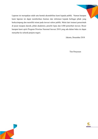 vi
Laporan ini merupakan salah satu bentuk akuntabilitas kami kepada publik. Namun harapan
kami laporan ini dapat memberikan ilustrasi dan informasi kepada berbagai pihak yang
berkecimpung dan memiliki minat pada inovasi sektor publik. Mulai dari instansi pemerintah
di pusat maupun daerah, pihak akademisi, peneliti lepas dan LSM pemerhati inovasi. Besar
harapan kami spirit Program Prioritas Nasional Inovasi 2018 yang ada dalam buku ini dapat
menyebar ke seluruh penjuru negeri.
Jakarta, Desember 2018
Tim Penyusun
 