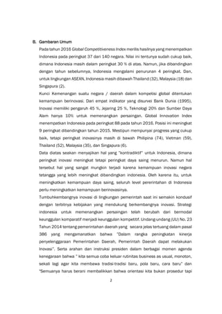 2
B. Gambaran Umum
Pada tahun 2016 Global Competitiveness Index merilis hasilnya yang menempatkan
Indonesia pada peringkat 37 dari 140 negara. Nilai ini tentunya sudah cukup baik,
dimana Indonesia masih dalam peringkat 30 % di atas. Namun, jika dibandingkan
dengan tahun sebelumnya, Indonesia mengalami penurunan 4 peringkat. Dan,
untuk lingkungan ASEAN, Indonesia masih dibawah Thailand (32), Malaysia (18) dan
Singapura (2).
Kunci Kemenangan suatu negara / daerah dalam kompetisi global ditentukan
kemampuan berinovasi. Dari empat indikator yang disurvei Bank Dunia (1995),
Inovasi memiliki pengaruh 45 %, Jejaring 25 %, Teknologi 20% dan Sumber Daya
Alam hanya 10% untuk memenangkan persaingan. Global Innovation Index
menempatkan Indonesia pada peringkat 88 pada tahun 2016. Posisi ini meningkat
9 peringkat dibandingkan tahun 2015. Mestipun mempunyai progress yang cukup
baik, tetapi peringkat inovasinya masih di bawah Philipina (74), Vietman (59),
Thailand (52), Malaysia (35), dan Singapura (6).
Data diatas seakan menyajikan hal yang ”kontradiktif” untuk Indonesia, dimana
peringkat inovasi meningkat tetapi peringkat daya saing menurun. Namun hal
tersebut hal yang sangat mungkin terjadi karena kemampuan inovasi negara
tetangga yang lebih meningkat dibandingkan indonesia. Oleh karena itu, untuk
meningkatkan kemampuan daya saing, seluruh level pererintahan di Indonesia
perlu meningkatkan kemampuan berinovasinya.
Tumbuhkembangnya inovasi di lingkungan pemerintah saat ini semakin kondusif
dengan terbitnya kebijakan yang mendukung berkembangnya inovasi. Strategi
indonesia untuk memenangkan persaingan telah berubah dari bermodal
keunggulan komparatif menjadi keunggulan kompetitif. Undang-undang (UU) No. 23
Tahun 2014 tentang pemerintahan daerah yang secara jelas tertuang dalam pasal
386 yang mengamanatkan bahwa ”Dalam rangka peningkatan kinerja
penyelenggaraan Pemerintahan Daerah, Pemerintah Daerah dapat melakukan
Inovasi”. Serta arahan dan instruksi presiden dalam berbagai momen agenda
kenegaraan bahwa ” kita semua coba keluar rutinitas business as usual, monoton,
sekali lagi agar kita membawa tradisi-tradisi baru, pola baru, cara baru” dan
"Semuanya harus berani membalikkan bahwa orientasi kita bukan prosedur tapi
 