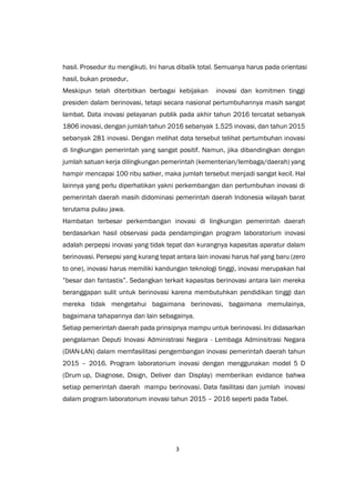 3
hasil. Prosedur itu mengikuti. Ini harus dibalik total. Semuanya harus pada orientasi
hasil, bukan prosedur,
Meskipun telah diterbitkan berbagai kebijakan inovasi dan komitmen tinggi
presiden dalam berinovasi, tetapi secara nasional pertumbuhannya masih sangat
lambat. Data inovasi pelayanan publik pada akhir tahun 2016 tercatat sebanyak
1806 inovasi, dengan jumlah tahun 2016 sebanyak 1.525 inovasi, dan tahun 2015
sebanyak 281 inovasi. Dengan melihat data tersebut telihat pertumbuhan inovasi
di lingkungan pemerintah yang sangat positif. Namun, jika dibandingkan dengan
jumlah satuan kerja dilingkungan pemerintah (kementerian/lembaga/daerah) yang
hampir mencapai 100 ribu satker, maka jumlah tersebut menjadi sangat kecil. Hal
lainnya yang perlu diperhatikan yakni perkembangan dan pertumbuhan inovasi di
pemerintah daerah masih didominasi pemerintah daerah Indonesia wilayah barat
terutama pulau jawa.
Hambatan terbesar perkembangan inovasi di lingkungan pemerintah daerah
berdasarkan hasil observasi pada pendampingan program laboratorium inovasi
adalah perpepsi inovasi yang tidak tepat dan kurangnya kapasitas aparatur dalam
berinovasi. Persepsi yang kurang tepat antara lain inovasi harus hal yang baru (zero
to one), inovasi harus memiliki kandungan teknologi tinggi, inovasi merupakan hal
”besar dan fantastis”. Sedangkan terkait kapasitas berinovasi antara lain mereka
beranggapan sulit untuk berinovasi karena membutuhkan pendidikan tinggi dan
mereka tidak mengetahui bagaimana berinovasi, bagaimana memulainya,
bagaimana tahapannya dan lain sebagainya.
Setiap pemerintah daerah pada prinsipnya mampu untuk berinovasi. Ini didasarkan
pengalaman Deputi Inovasi Administrasi Negara - Lembaga Adminsitrasi Negara
(DIAN-LAN) dalam memfasilitasi pengembangan inovasi pemerintah daerah tahun
2015 – 2016. Program laboratorium inovasi dengan menggunakan model 5 D
(Drum up, Diagnose, Disign, Deliver dan Display) memberikan evidance bahwa
setiap pemerintah daerah mampu berinovasi. Data fasilitasi dan jumlah inovasi
dalam program laboratorium inovasi tahun 2015 – 2016 seperti pada Tabel.
 