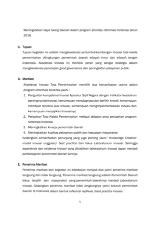 5
Meningkatkan Daya Saing Daerah dalam program prioritas reformasi birokrasi tahun
2018.
C. Tujuan
Tujuan kegiatan ini adalah mengakselerasi pertumbuhkembangan Inovasi tata kelola
pemerintahan dilingkungan pemerintah daerah wilayah timur dan wilayah tengah
Indonesia. Akselerasi Inovasi ini memiliki peran yang sangat strategis dalam
mengakselerasi penerapan good governance dan peningkatan pelayanan publik.
D. Manfaat
Akselerasi Inovasi Tata Pemerintahan memiliki dua kemanfaatan utama dalam
program reformasi birokrasi yakni :
1. Penguatan kompetensi Inovasi Aparatur Sipil Negara dengan indikator kesadaran
pentingnya berinovasi, kemampuan mendiagnosa dan berfikir kreatif, kemampuan
membuat rencana aksi Inovasi, kemampuan mengimplementasikan Inovasi dan
kemampuan menyajikan Inovasinya.
2. Perbaikan Tata Kelola Pemerintahan meliputi delapan area perubahan program
reformasi birokrasi
3. Meningkatkan kinerja pemerintah daerah
4. Meningkatkan kualitas pelayanan publik dan kepuasan masyarakat
Sedangkan kemanfaatan penunjang yang juga penting yakni” Knowledge Creation”
model inovasi unggulan/ best practice dari lokus Laboratorium inovasi. Sehingga
experience dan evidence Inovasi yang dihasilkan laboratorium Inovasi dapat menjadi
pembelajaran pemerintah daerah lainnya.
E. Penerima Manfaat
Penerima manfaat dari kegiatan ini dibedakan menjadi dua yakni penerima manfaat
langsung dan tidak langsung. Penerima manfaat langsung adalah Pemerintah Daerah
lokus terpilih dan masyarakat yang pemerintah daerahnya menjadi Laboratorium
inovasi. Sedangkan penerima manfaat tidak langsungnya yakni seluruh pemerintah
daerah di Indonesia dalam bentuk referensi replikasi /best practice inovasi.
 